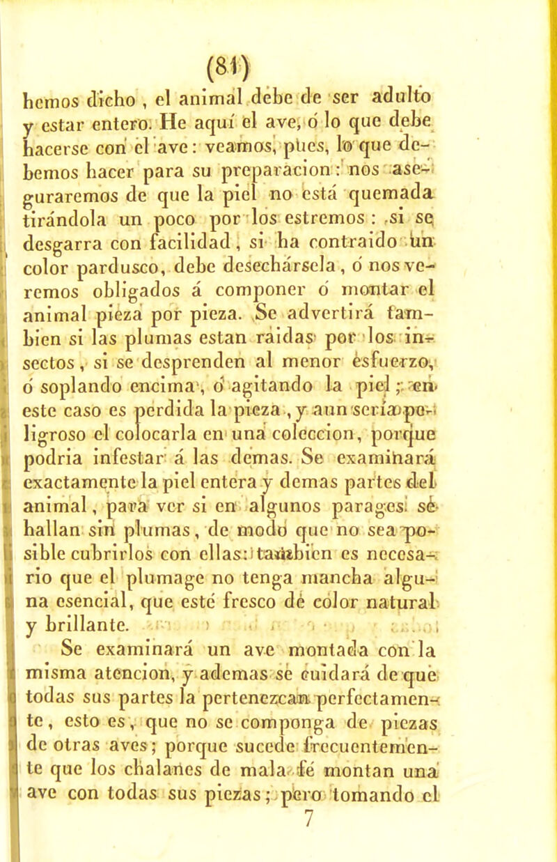 hemos dicho , el animal debe de ser adulto y cstar entero. He aqui el ave, d lo que debe hacerse con cl ave: veamos, plies, To que de- bemos hacer para su preparacion: nos ase- guraremos de que la piel no esta quemada. tirandola un poco por los estremos : si se desgarra con facilidad , si ha contraido un color pardusco, debe desecharsela, 6 nosve- remos obligados a componer d montar el animal pieza por pieza. Se advertira tani- bien si las plumas estan raidas' por los in-r sectos, si se desprenden al menor esfuerzo, d soplando encima1, 6 agitando la pieleh. este caso es perdida la pieza , y aim serfaupo- ligroso el colocarla en una coleccion, porque podria infestar a las demas. Se examihara exactamente la piel entera y demas partes del animal, para vcr si en algunos parages^ se hallan sin plumas, de modo que no sea po- sible cuLrirlos con ellas: tadsbicn es neccsa- rio que el plumage no tenga mancha algu- na esencial, que este fresco de color natural y brillante. Se examinara un ave montada con la misma atencion, y ademas se cuidara de que todas sus partes la pertenezcam perfectamen- te, esto es, que no se componga de piczas de otras aves; porque sucede IVecuentem'en- te que los chalaries de mala le montan una ave con todas sus piczas; pero tomando cl 7