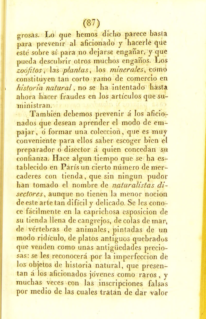 grosas. Lo que hemos dicho parcce basla para prevonir al aficionado y hacerlc que estc sobre si para no dejarse enganar, y que pucda descubrir otros muchos enganos. Los zoofilos J las plantas, los mincrales, eomo constituyen tan corto ramo de comercio en historia natural, no se ha intentado hasta ahora hacer fraudes en los articulos que su- ministran. Tambien debemos prevenir a los aficio- nados que desean aprender el modo de em- pajar, d formar una coleccion, que es muy conveniente para cllos saber escoger bien el preparador 6 discctor a quien conccdan sn confianza. Hace algun tiempo que se ha es- tablecido en Paris un cierto numero demer- caderes con tienda, que sin ningun pudor han tornado el nombre de naturalistas di- sectores, aunque no tienen la nienor nocion de este arte tan difi'cil y delicado. Se les cono- ce facilmcnte en la caprichosa esposicion de su tienda llena dc cangrejos, de colas de mar, de ve'rtebras dc animales, pintadas de Un modo ridi'culo, de platos antiguos quebrados que venden como unas antigiiedades precio- sas: se les reconocera por la imperfeccion de los objetos de historia natural, que prcsen- tan a los aficionados jo'venes como raros , y muchas veces con las inscripciones falsas por medio de las cuales tratan de dar valor