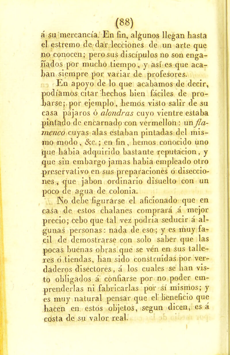 a su mercanci'a. En fin, algunos llegan hasta el estremo de dar lecciones de un arte que no conoccn; perosus disci'pulos no son enga- nados por mucho tiempo, y as* es que aca_ ban siempre por variar de profesores. En apoyo de lo que acabamos de decir, podi'amos citarhechos bien faciles de pro- harse;.por ejemplo, hcmos vislo salir de su casa pa jams 6 alondras cuyo vientre estaba pintado de encarnadp con vermellon: un fla- menco cuyas alas estaban pintadas del mis- mo modo , &.c.; en fin, hemos eonocido uno que habia adquirido bastante reputacion, y que sin embargo jamas habia empleado otro preservative en sus preparaciones d diseccio- nes, que jabon ordinario disuelto con un poco de agua de colonia. ]No debe figurarse el aficionado que en casa de estos chalanes comprara a mejor precio; cebo que tal vez podria seducir a al- guuas personas: nada de eso ; y es muy fa- cil de demostrarse con solo saber que las pocas buenas obras que se ve'n en sus talle- res d tiendas, han sido construidas por ver- daderos disectores, a los cuales se han vis- to obligados a confiarse por no podcr cm- prenderlas ni fabricarlas por si mismos; y es muy natural pensar que el bcneficio que hacen en estos objetos, segun dicen, es a cOsta de su valor real.