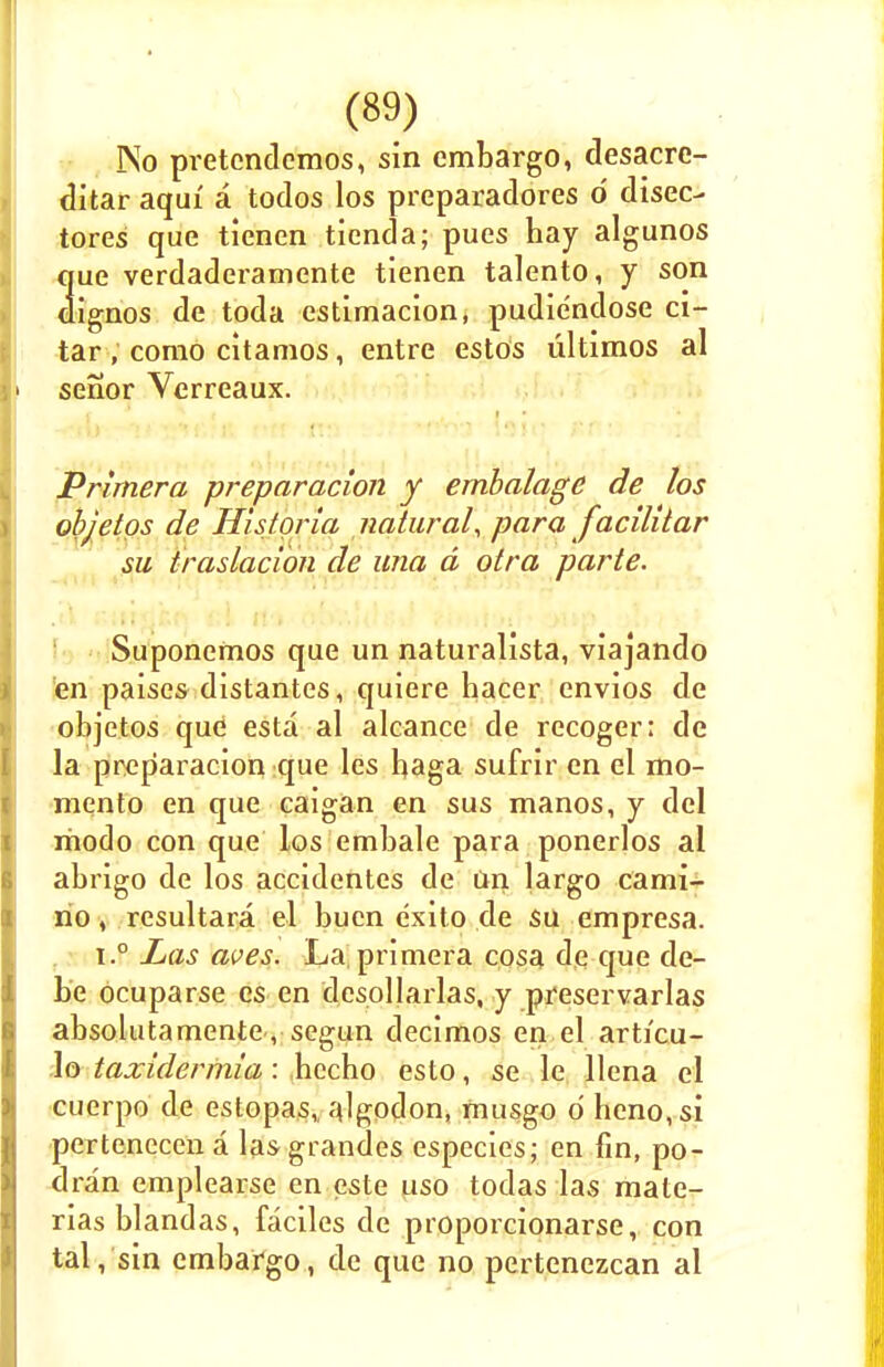 No pretcndcmos, sin embargo, desacre- ditar aqui a todos los preparadores d disec- tores que tienen tienda; pues hay algunos que verdaderamente tienen talento, y son dignos de toda estimacion, pudiendose ci- tar, como citamos, entre estos ultimos al senor Verreaux. Primer a preparacion y embalagc de los objetos de Hisforia natural, para facilitar su traslacion de una d otra parte. Suponemos que un naturalista, viajando en paises distantes, quiere hacer envios de objetos que esta al alcance de recoger: de la preparacion que les haga sufrir en el mo- mento en que eaigan en sus manos, y del modo con que los embale para ponerlos al abrigo de los accidentes de un largo cami- no, resultara el buen exito de su empresa. i.° Las aves. La,primera cosa de que de- be ocuparse cs en desollarlas, y preservarlas absolutamente, segun decimos en el articu- lo taxidermia : bccho esto, se le llcna el cuerpo de estopas, algodon, musgo d heno,si pertencccna lasgrandes especies; en fin, po- dran emplearse en este uso todas las mate- rias blandas, faciles de proporcionarse, con tal, sin embargo, de que no pertenezcan al