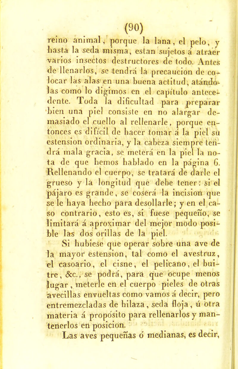 reino animal, porque la lana, el pclo, y hasta la seda misma, cstan sujetos a atracr varios inscctos destructores de todo. Antes de llenarlos, se tendra la precaucion do co- locar las alas en una bucna actitud, atando- las como lo digimos en el capi'tulo antcce- dente. Toda la dificultad para preparar 'bien una piel consiste en no alargar de- masiado el cuello al rellenarle, porque en- tonces es dificil de hacer tomar a la piel su estension ordinaria, y la cabeza siempre ten- dra mala gracia, se metera en la piel la no- ta de que hemos hablado en la pagina 6. Rellenando el cuerpo, se tratara de darlc el grueso y la longitud que debe tener: si el pajaro es grande, se cosera la incision que se le haya hecho para desollarle; y en el ca- so contrario, esto es, si fuese pequeno, se limitara a aproximar del mejor modo posi- ble las dos orillas de la piel. Si hubiese que operar sobre una ave dc la mayor estension, tal como el avestruz, el casoario, el cisne, el pelicano, el bui- tre, &c, se podra, para que ocupe menos lugar , meterle en el cuerpo pieles de otras avecillas envueltas como vamos a decir, pero entremezcladas de bilaza, seda floja, u otra materia a propo'sito para rellenarlos y man- tenerlos en posicion. Las aves pequenas d medianas, es decir,