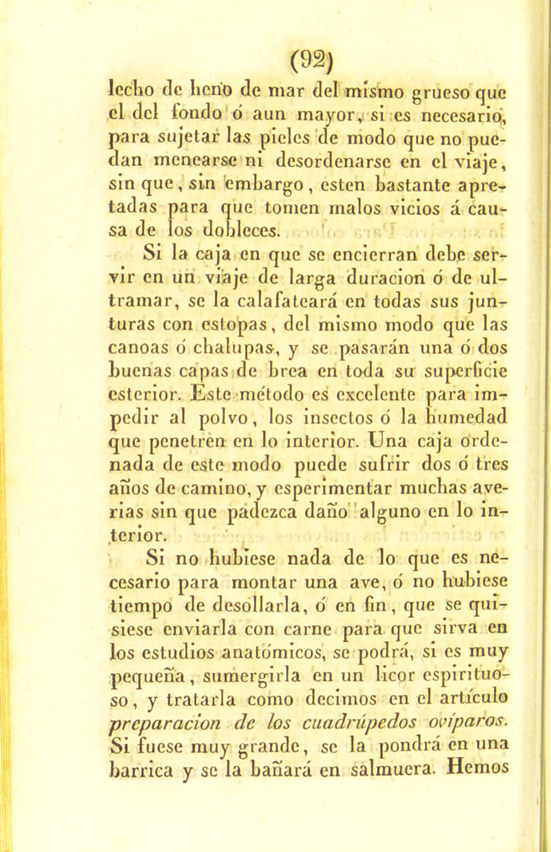 lecbo dc hcrio dc mar del mismo grueso que cl del fondo d aim mayor, si cs neccsario, para sujetar las pielcs de modo que no puc- dan mcnearsc ni desordenarse en cl viaje, sin que, sin embargo, esten bastante apre- tadas para que tomen malos vicios a cau- sa de los dobleces. Si la caja en que se encierran debe ser- vir en un viaje de larga duracion d de ul- tramar, se la calafateara en todas sus jun- turas con estopas, del mismo modo que las canoas d cbalupas-, y se pasaran una d dos buenas capas de brea en toda sir superficie esterior. Este me'todo es excelente para im- pedir al polvo, los insectos d la humedad que penetren en lo interior. Una caja orde- nada de este modo puede sufrir dos d tres anos de camino, y esperimentar mucbas ave- rias sin que padezca dano alguno en lo in- terior. Si no bubiese nada de lo que es ne- cesario para montar una ave, d no hubiese tiempo de desollarla, d en fin, que se qui- siesc enviarla con carne para que sirva en los estudios anatdmicos, se podra, si es muy pequena, sumergirla en un licor espirituo- so, y tratarla como decimos en el articulo preparation de los cuadrupedos om'paros. Si fuese muy grande, se la pondra en una barrica y se la bafiara en salmuera. Hcmos