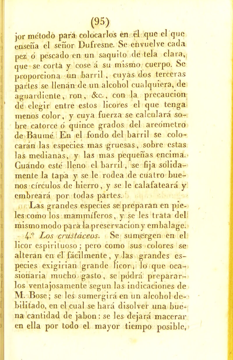 jor me'todo para colocarlos en el que el que enscna el senior Dufresne. Se envuelve cada pez d pescado en un saquito de tela clara, que se corta y eose a su mismo cuerpo. Se proporciona un barril , cuyas dos terccras partes se llenan de un alcohol cualquiera, de aguardiente, ron, &c., con la precaution de elegir entre estos licores el que tenga menos color, y cuya fuerza se calculara so- bre catorce o quince grados del aredmetro de Baume. En el fondo del barril se colo- raran las especies mas gruesas, sobre estas las medianas, y las mas pequenas encima. Guando este' lleno el barril, se fija sdlida- mente la tapa y se le rodea de cuatro bue- nos circulos de hierro, y se le calafateara y embreara por todas partes.' Las grandes especies se preparan en pie- les como los mammi'feros, y se les trata del mismomodo para laprescrvaciony embalagc. 4..° Los crustdceos. Se suniergen en el licor espiriluoso ; pero como sus colores se alteran en el facilmente, y las grandes es- pecies exigirian grande licor , lo que oca- sionaria mucbo gasto, se pddra preparar- los ventajosamente segun las indicaciones de M. Bose; se les sumergira en un alcohol de- bilitado, en el cual se hara disolver una bue- na canlidad de jabon: se les dejara macerar en ella por todo el mayor tiempo posible,