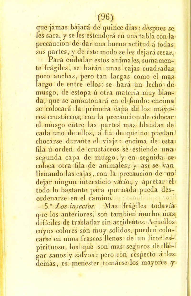 que jamas bajara de quince (Has; dcspues se les saca, y se lcs estendcra en una tabla con la precaucion de dar una buena actitud a todas sus partes, y de este modo se les dejara sccar. Para embalar estos animales, sumamcn- te fragilcs, se haran unas cajas cuadradas f>oco anchas, pero tan largas como el mas argo de entre ellos: se hara un lecho de musgo, de estopa u otra materia muy blan- da, que se amontonara en el fondo: encima se colocara la primera capa de los mayo- res crustaceos, con la precaucion de colocar el musgo entre las partes mas blandas de cada uno de ellos, a fin de que no pucdan chocarse durante el viaje : encima de csta. fila u orden de crustaceos se estiende una segunda capa de musgo, y en seguida se> coloca otra fila de animales; y asi se van llenando las cajas, con la precaucion de no dejar ningun intersticio vacio; y apretar el; todo lo bastante para que nada pueda dcs- ordenarse en el camino. 5.° Los insectos. Mas fragiles lodavia que los anteriores, son tambieri mucho mas dificiles de trasladar sin accidentes. Aqucllos cuyos colores son muy so'lidos, puedcn colo- carse en unos frascos llenos de un licor es- pirituoso, los que son mas seg'uros de lie- gar sanos y salvos; pero con respecto a los demas, es menester tomarse los mayores .y