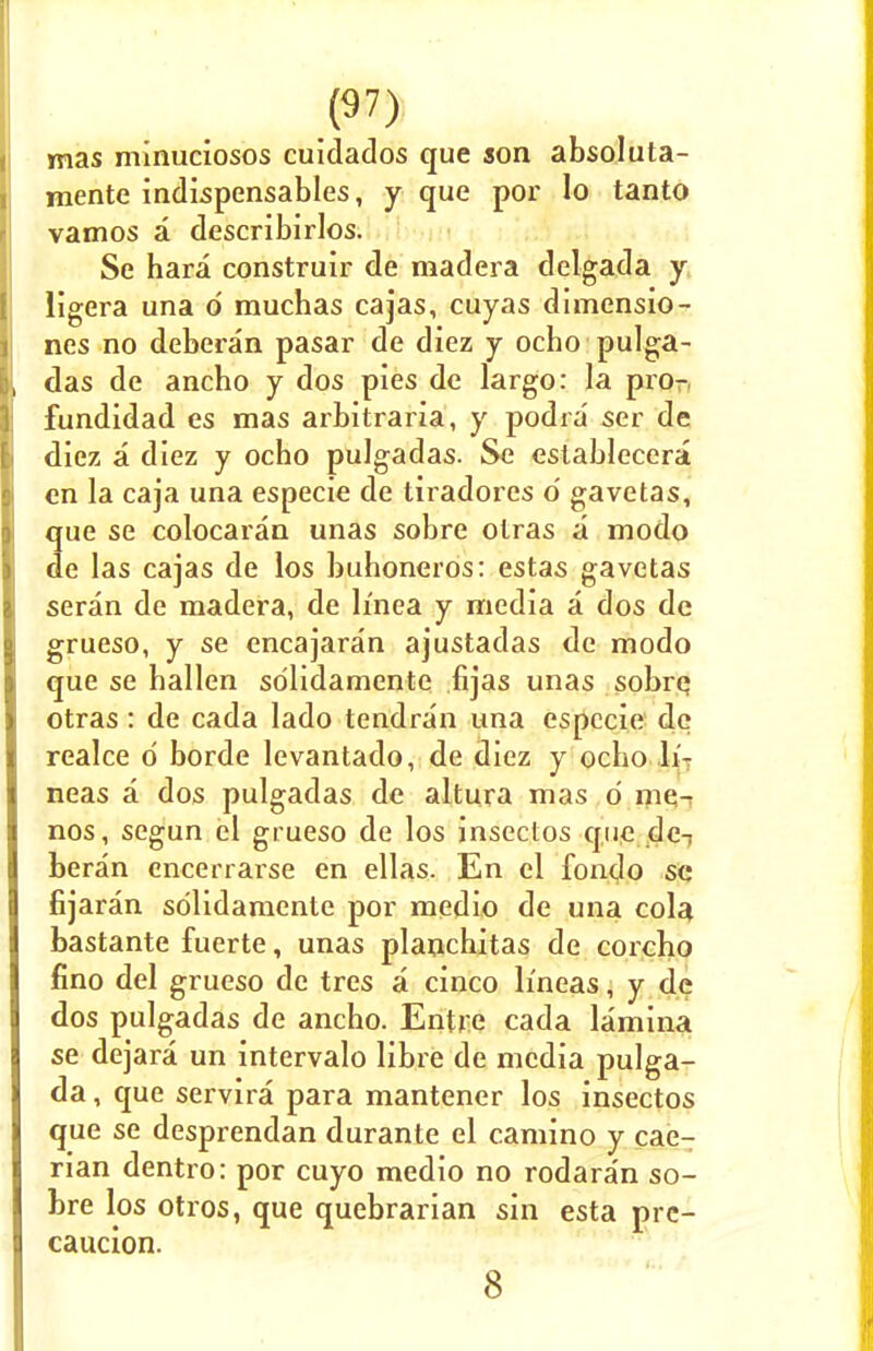 mas minuciosos cuidados que son absoluta- mente indispensables, y que por lo tanto vamos a describirlos. Se hara construir de madera delgada y ligera una d rauchas cajas, cuyas dimensio- ns no deberan pasar de diez y ocbo pulga- das de ancho y dos pies de largo: la pro- fundidad es mas arbitraria, y podia ser de diez a diez y ocho pulgadas. Se eslablecera en la caja una especie de tiradores o' gavetas, que se colocaran unas sobre otras a modo de las cajas de los buhoneros: estas gavetas seran de madera, de h'nea y media a dos dc grueso, y se encajaran ajustadas de modo que se hallen sdlidamente fijas unas sobrq otras : de cada lado tendran una especie de realce d borde levantado, de diez y ocbo li- neas a dos pulgadas de altura mas d mc- nos, scgun el grueso de los insectos que dc-; beran encerrarse en ellas. En el fondo so fijaran sdlidamente por medio de una cola bastante fuerte, unas planchitas de corcbo fino del grueso de tres a cinco li'neas, y de dos pulgadas de ancbo. Entre cada lamina se dejara un intervalo libre de media pulga- da, que servira para mantener los insectos que se desprendan durante el camino y cae- rian dentro: por cuyo medio no rodaran so- bre los otros, que quebrarian sin esta prc- caucion. 8