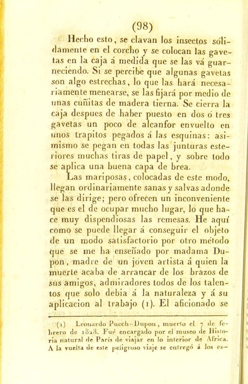 Hecho csto, se clavan los insectos sdli- damente en el corcho y sc colocan las gave- tas en la caja a medida que se las va guar- neciendo. Si se pereibe que algunas gavetas son algo estrcchas, lo que las hara necesa- riamente menearse, se las fijara por medio de unas cunilas de madera tierna. Sc cicrra la caja despues de haber puesto en dos d tres gavetas un poco de alcanfor cnvuelto en unos trapitos pegados a las esquinas: asi- misnio se pegan en todas las junluras este- riores inuchas tiras de papel, y sobre todo se aplica una buena capa de brea. Las rnariposas, colocadas de este modo, llegan ordinariamente sanas y salvas adonde se las dirige; pero ofrecen un inconvcniente que es el de ocupar mucho lugar, lo que ha- ce rauy dispendiosas las rcniesas. He aqui como se pucde llegar a conseguir el objeto de un modo salisfactorio por otro me'todo que se me ha ensenado por madama Du- pon, madre de un jdven artista a quien la muerte acaba de arrancar de los brazos de sus amigos, admiradores todos de los talen- tos que solo debia a la naturaleza y a su aplicacion al Irabajo (i). El aficionado se (l) Leonardo Puccli-Dupoii, muerto cl 7 clc fc- lirero dc Flip encargado por cl museo de Hislo- ria natural <le Pan's de viajar cn lo interior de Africa. A la Yuella dc cste peiigroso viajc se cnlrcgo a los cs—