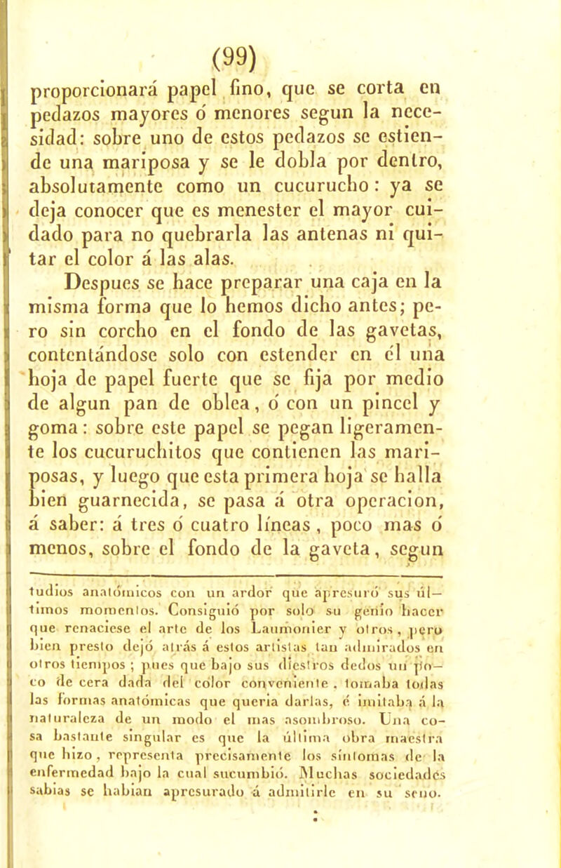 proporcionara papel fino, que se corta en pedazos mayores d menores segun la nece- sidad: sobre uno de estos pedazos se estlen- de una mariposa y se le dobla por denlro, absolutamente como un cucurucbo: ya se deja conocer que es menester el mayor cui- dado para no quebrarla las antenas ni qui- tar el color a las alas. Despues se hace preparar una caja en la misma forma que lo hemos dicho antes; pe- ro sin corcho en el fondo de las gavetas, contcntandose solo con estender en e'l uiia hoja de papel fucrte que se fija por medio de algun pan de oblea, d con un pinccl y goma: sobre esle papel se pegan ligeramen- te los cucurucbitos que contienen las mari- posas, y luego que csta primera boja se balla bien guarnecida, se pasa a otra opcracion, a saber: a tres d cuatro Imeas, poco mas d mcnos, sobre el fondo de la gaveta, segun tudios analoinicos con un ardor que aprcsmo sus ul — innos momenlos. Consiguio por solo su genio haccr que renaciese el arte de los Laumonier y olros, pcro Lien preslo dejd airas a eslos arlislas lau aduurados qn olros lienipos ; p,ues que bajo sus diesiros dedos uu j)o— co de cera dada del color convcniente . lomaba lodas las f'ornias anatoinicas que queria darlas, e iniil;ili:i p la naturaleza de un modo el nias asomhroso. Ujia co- sa bastanle singular es que la ul'limn obra rnaeslra que lnzo , ropresenla precisanienle los sinloraas de la enfermcdad bajo la cual sucunibio. Mucbas sociedades sabias se babian aprcsurado a admilirlc en su stuo.