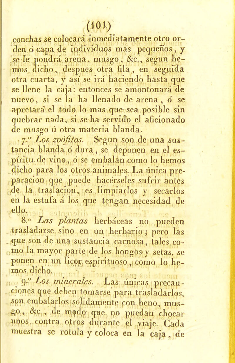 conchas se colocara inmediatamente otro or- clen d capa de individuos mas pequenos , y se Ie pondra arena, musgo, &c, segun he- mos dicho, despues otra fila , en segufda otra cuarta, y asi se ha haciendo hasta que se llene la caja: entonces se amontonara de nuevo, si se la ha llenado de arena, d se apretara el todo lo mas que sea posible sin 2uebrar nada, si se ha servidb el aficionado e musgo u otra materia blanda. j.° Los zoofitos. Segun son de una sus- tancia blanda d dura, se deponen en el es- pfritu de vino , o se embalan como lo hemos dicho para los otros animales. La unica pre- paracion que puede hace'rselcs sufrir antes ,de la traslacion, es limpiarlos y secarlos en la estufa a los que tengan necesidad de ello. 8.° Las plantas herbaceas no pueden trasladarse sino en un herbario ; pero las que son de una sustancia carnosa, tales co- mo la mayor parte de los bongos-y setas, se ponen en un licor. espirituosocomo lo he- mos dicho. 9-° Los minerales. Las unicas precau- ciones que deben tomarse para trasladarlos, son embalarlos solidamcnte con heno, mus- go, &c., de rnodo que no puedan chpcar unos contra otros durante el viaje. Cada muestra se rotula y coloca en la caja , dc