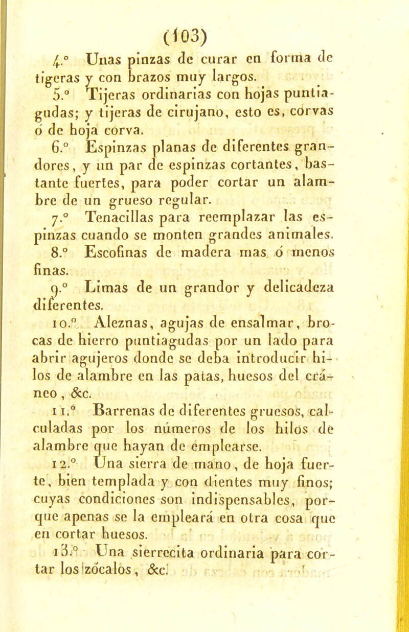 Unas pinzas de curar en forma dc tigeras y con brazos muy largos. 5. ° Tijeras ordinarias con hojas puntia- gudas; y tijeras de cirujano, esto es, corvas d de hoja corva. 6. ° Espinzas planas de diferentes gran- dores, y un par de espinzas cortantes, bas- tantc fuertes, para poder cortar un alam- bre de un grueso regular. y.° Tenacillas para reemplazar las es- pinzas cuando se monten grandes animates. 8.° Escofinas de madera mas d menos fin as. q.° Limas de un grandor y delicadcza diferentes. 10. ° Aleznas, agujas de ensalmar, bro- cas de hierro puntiagudas por un lado para abrir agujeros donde se deba introducir hi- los de alambre en las paias, huesos del cra- neo, &c. 11. ° Barrenas de diferentes gruesos, cal- culadas por los mimeros de los hilos de alambre que hayan de emplcarse. 12. ° Una sierra de mano, de hoja fuer- te, bien templada y con dientes muy finos; cuyas condiciones son indispensables, por- que apenas se la ernpleara en otra cosa que en cortar huesos. 13. ° Una sierrecita ordinaria para cor- tar los'zdcalos, &c.'
