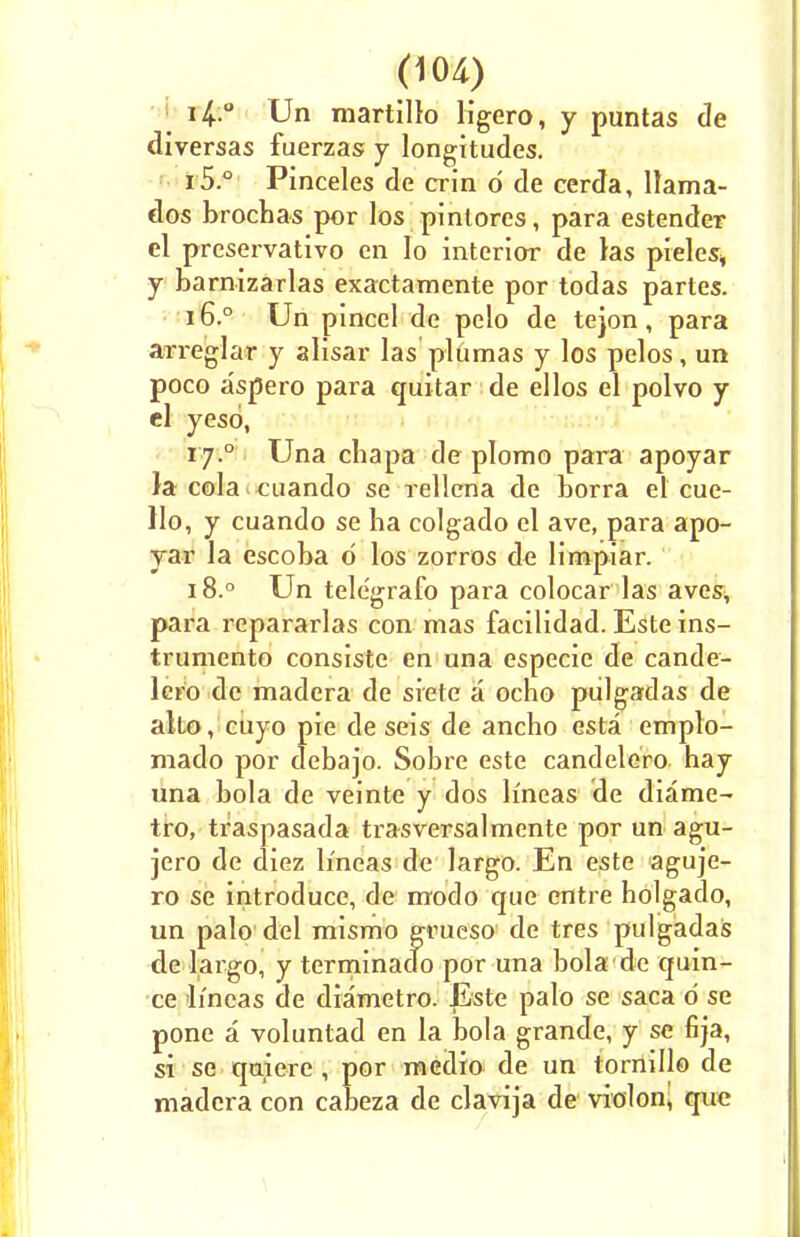 14 ° Un martillo ligero, y puntas de diversas fuerzas y longitudes. 15. ° Pinceles de crin d de cerda, ltama- dos brochas por los pinlores, para estender el preservative en Io interior de las pieles* y barnizarlas exactamente por todas partes. 16. ° Un pincel do pelo de tejon , para arreglar y alisar las plumas y los pelos, un poco a'spero para quitar de ellos el polvo y el yesd, rj.° Una chapa de plomo para apoyar }a cola < cuando se rellena de borra el cue- llo, y cuando se ha colgado el ave, para apo- yar la escoba d los zorros de limpiar. 18.° Un tele'grafo para colocar las aves, para repararlas con mas facilidad. Este ins- trument© consiste en una especie de cande- lcro de madera de siete a ocho pulgadas de alto, cuyo pie de seis de ancho esta emplo- mado por debajo. Sobre este candelero hay una bola de veinte y dos lmeas de diame- tro, traspasada trasversalmente por un agu- jero de diez lineas de largo. En este aguje- ro se introduce, de modo que entre holgado, un palo del mismo grueso de tres pulgadas de largo, y terminado por una bola de quin- ce lineas de diametro. Este palo se saca d se pone a voluntad en la bola grande, y se fija, si se quiere , por medio de un tornillo de madera con cabeza de clavija de violon, que
