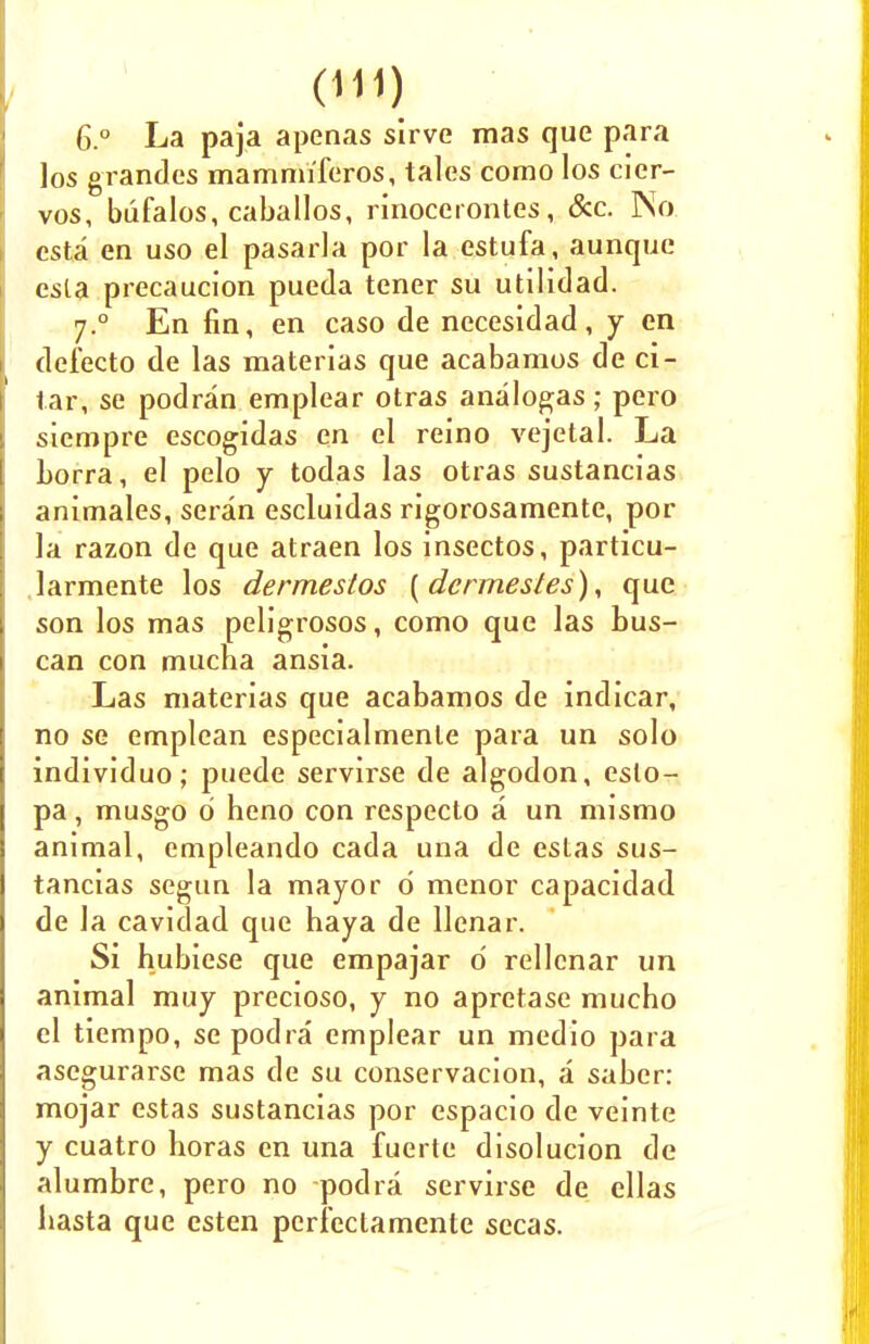 6.° La paja apenas sirve mas que para los grandes mamnriferos, tales como los cier- vos, bufalos, caballos, rinocerontes., &c. No csta en uso el pasarla por la estufa, aunque esla precaucion pueda tener su utilidad. 7.0 En fin, en caso de necesidad, y en defecto de las materias que acabamos de ci- tar, se podran emplear otras analogs; pero siempre escogidas en el reino vejetal. La Lorra, el pelo y todas las otras sustancias animales, seran escluidas rigorosamente, por la razon de que atraen los insectos, particu- larmente los dermestos (dcrmestes), que son los mas peligrosos, como que las bus- can con mucha ansia. Las materias que acabamos de indicar, no se emplean especialmenle para un solo individuo; puede servirse de algodon, eslo- pa, musgo 0 heno con respecto a un mismo animal, empleando cada una de eslas sus- tancias segun la mayor 0 menor capacidad de la cavidad que haya de Uenar. Si hubiese que empajar o' rellcnar un animal muy precioso, y no apretase mucho el tiempo, sepodra emplear un medio para asegurarse mas de su conservacion, a saber: mojar estas sustancias por espacio de veinte y cuatro horas en una fuerte disolucion de alumbre, pero no podra servirse de ellas hasta que esten pcri'ectamente sccas.