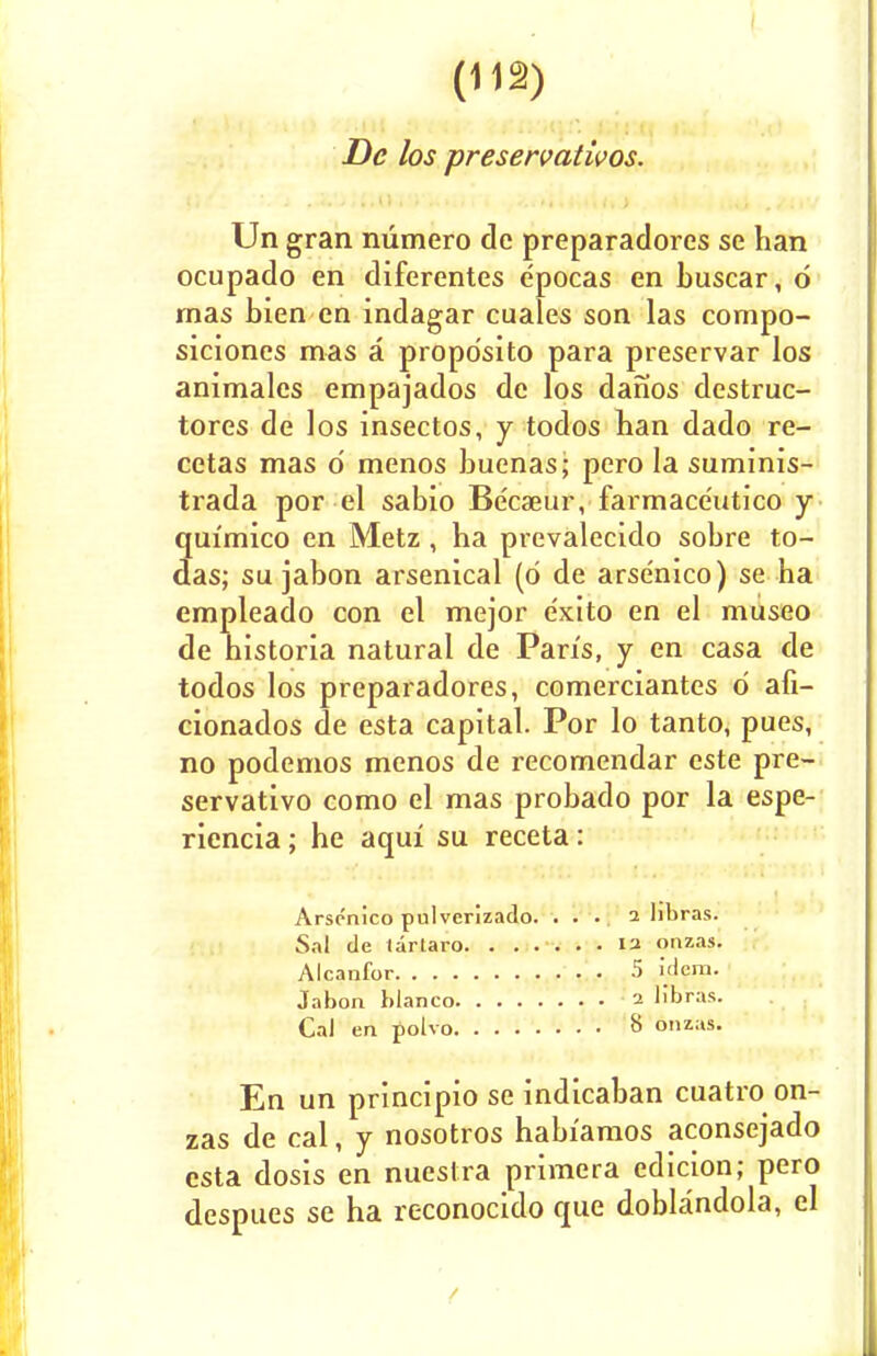 De los preservativos. Un gran numero de preparadores se han ocupado en diferentes epocas en buscar, d rnas bien en indagar cuales son las compo- siciones mas a propdsito para preservar los animalcs empajados de los danos destruc- tores de los insectos, y todos han dado re- cetas mas 6 menos buenas; pero la suminis- trada por el sabio Be'caeur, farmace'utico y quimico en Metz , ha prevalecido sobre to- das; su jabon arsenical (d de arsenico) se ha empleado con el mejor exito en el museo de historia natural de Pan's, y en casa de todos los preparadores, comerciantes d afi- cionados de esta capital. Por lo tanto, pues, no podemos menos de recomendar este pre- servativo como el mas probado por la espe- riencia; he aqiri su receta: Arsenico pulverizado. ... 2 hbras. Sal de tartaro 13 onzas. Alcanfor 5 Idem. Jabon bianco 2 llbr'as. Cal en polvo 8 onzas. En un principio se indicaban cuatro on- zas de cal, y nosotros habiamos aconsejado esta dosis en nuestra primera edicion; pero despues se ha reconocido que doblandola, el