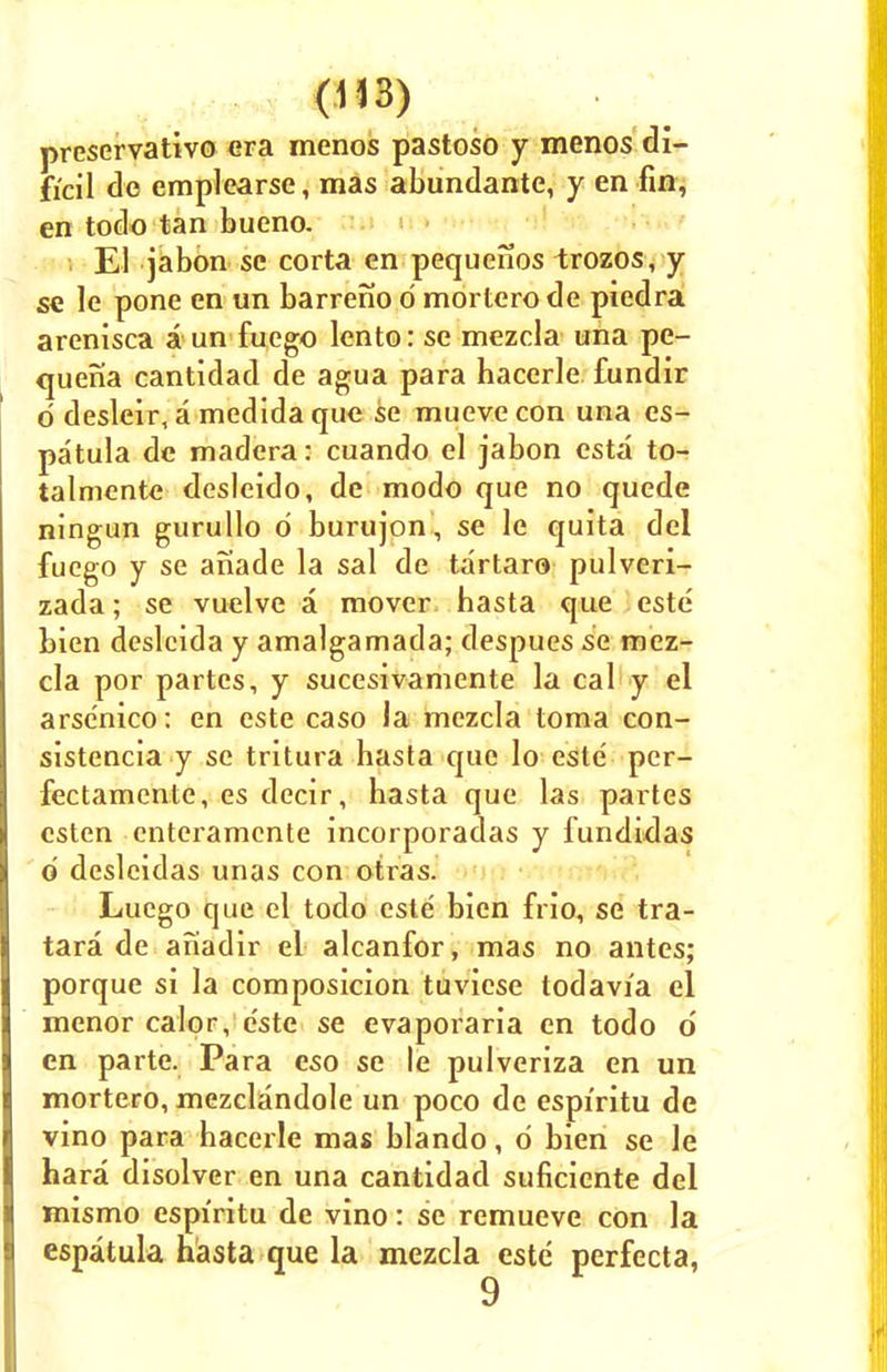 preservative era menos pastoso y menos di- ficil do emplearse, mas abundante, y en fin, en todo tan bueno. i El jabon se corta en pequenos trozos, y se le pone en un barreno d mortero de piedra arenisca a un fuego lento: se mezcla una pe- quena cantidad de agua para hacerle fundir d desleir, a medida que se mueve con una es- patula de madera: cuando el jabon esta to- talmente desleido, de modo que no quede ningun gurullo d burujon, se le quita del fuego y se anade la sal de tartar© pulveri- zada; se vuelve a mover basta que este bien deslcida y amalgamada; despues se mez- cla por partes, y sucesivamente la cal y el arse'nico: en este caso la mezcla toma con- sistencia y se tritura hasta que lo esle per- fectamente, es decir, hasta que las partes csten enteramcnte incorporadas y fundidas d desleidas unas con otras. Luego que el todo este bien frio, se tra- tara de anadir el alcanfor, mas no antes; porque si la composicion tuviese todavia el menor calpr, e'ste se evaporaria en todo d en parte. Para eso se le pulveriza en un mortero, mezclandole un poco de espiritu de vino para bacerle mas blando, d bien se le hara disolver en una cantidad suficiente del mismo espiritu de vino: se remueve con la espatula hasta que la mezcla este perfecta, 9