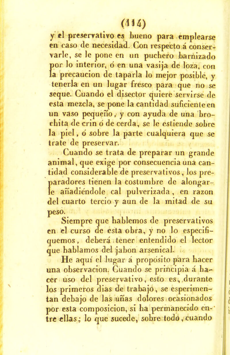 y el prescrvativo es bueno para emplearso en easo de necesidad. Con respecto a conscr- varle, se le pone en un puchero bamizado f)or lo interior, o en una vasija de loza, con a precaucion de taparla lo mejor posible, y tenerla en un lugar fresco para que no se seque. Cuando el disector quiere servirse de esta mezcla, se pone la cantidad suficienleen un vaso pequeno, y con ayuda de una bro- chita de crin o de cerda, se le estiende sobre la piel, d sobre la parte cualquiera que se trate de preservar. Cuando se trata de preparar un grande animal, que exige por consecuencia una can- tidad considerable de prescrvativos, los pre- f>aradores tienen la Costumbre de alongar- e anadie'ndole cal pulverizada , en razon del cuarto tercio y aun de la mitad de su peso. Siempre que bablemos de prescrvativos en el curso de esta obra, y no lo especifi- quemos, debera tener entendido el lector que hablamos del jabon arsenical. He aqui el lugar a propdsito para hacer una observacion. Cuando se principia a ha- cer uso del preservative esto es,.durante los primeros dias de trabajo, se esperimcn- tan debajo de las unas dolores ocasionados por esta composicion, si ha permanecido en-- tre ellas^ lo que sucede, sobre todd,cuando