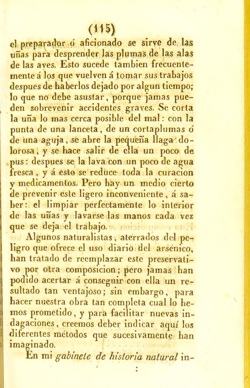cl prepar-ador p aficionado se sirve dc las unas para desprender las plumas de las alas de las aves. Esto sucede tambien frccuente- mente a los que vuelven a tomar sus trabajos despues de haberlos dejado por algun liempo; lo que no debe asustar, porque jamas pue- den sobrevenir aceidentes graves. Se eorta la una lo mas cerca posible del mal: con la punta de una lanceta, de un cortaplumas 6 de una aguja, se abre la pequena llaga'do- lorosa , y se hace salir de el la un poco de pus: despues se la lava con un poco de agua fresca, y a esto se reduce toda la curacion y medicamentos. Pero hay un medio cierto de prevenir este ligero inconvenicnte , a sa- ber: el limpiar perfectamente lo interior de las unas y lavarse las manos cada vez que se deja el trabajo. Algunos naturalistas, aterrados del pe- ligro que ofrece el uso diario del arsenico, han tratado de reemplazar este preservali- vo por otra composicion; pero jamas han podido acertar a consegnir con ella un re- sultado tan ventajoso; sin embargo, para hacer nuestra obra tan completa cual lo he- mos prometido, y para facilitar nuevas in- dagaciones, creemos deber indicar aqui los diferentes metodos que sucesivamente han imaginado. En mi gabinete de hisloria natural in-
