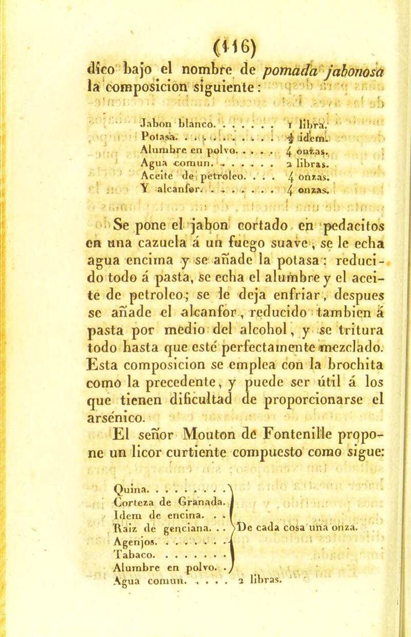 dico bajo el nombre de pomada jabonosa la composicion siguiente: Jabon bianco. . ..... I HbraV Potasa. . . y idem. Alumbrc en polvo 4 ouias. Agua ■comun. a libras. Aceite de, pdtroleo. . . . 4 Onzas. Y alcanfor. . , 4 omas. • ?i\itti■■ • .; .;•» .!s» $h', Ktfjf'fttf ft/fU ?)!> .'•.Inrm Se pone el jabon eortado en pedacitos en una cazuela a un fuego suave, se le echa agua encirna y se aiiade la polasa: reduci- do todo a pasta, se echa el alumbrey el acei- te de petroleo; se le deja enfriar, despues se anade el alcanfor, reducido tambicn & pasta por medio del alcohol, y se tritura todo hasta que este' perfectamente tnezclado. Esta composicion se emplca con la brochita como la precedente, y puede ser util a los que tienen dificultad de proporcionarse el arse'nico. El senor Mouton de Fontenille propo- ne un licor curtieiite compuesto corao sigue: Quma Corteza de Granada. Idem de encina. . . ftaiz de genciana. . . \Dc cada cosa una onza. Agenjos Tabaco Alurabre en polvo. Agua comun. .... 1 libras.