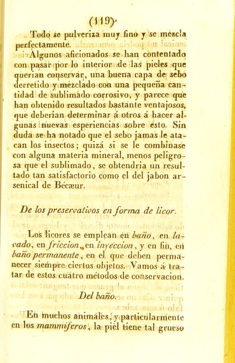 Todq se pulvcriza muj fino j se mczcla pericctamcnte. i /Algunos aficionados se han contentado con pasar por lo interior de las pieles que querian eonservar, una buena capa de sebo derretido yimezclado con una pequena can- tidad de sublimado corrosivo, y parece que han obtenido resultados bastante ventajosos, que dcberian determinar a otros a hacer al- gunas micvas esperiencias sobre esto. Sin duda se ha notado que el sebo jamas le ata- can los insectos; quiza si se le combinasc con alguna materia mineral, menos pcligro- sa que el sublimado, se obtendria un resul- tado tan satisfactorio como el del jabon ar- senical de Becaeur. De los preservatives en forma de licor. Los licores se emplean en bano, en la- vado, en friction „cn injection, y en fin, ert bano permanentt\ en ei que deben pernia- necer sierhpre cierlos objetos. Vamos a tra- tar de estos cuatro me'todos de conservacion. Del bano. •* •«-:<{•..: ;.; „< i> o!c,'i En imuchos animales ,'y.particularmenic en los mammiferos, la picl tiene tal gcueso