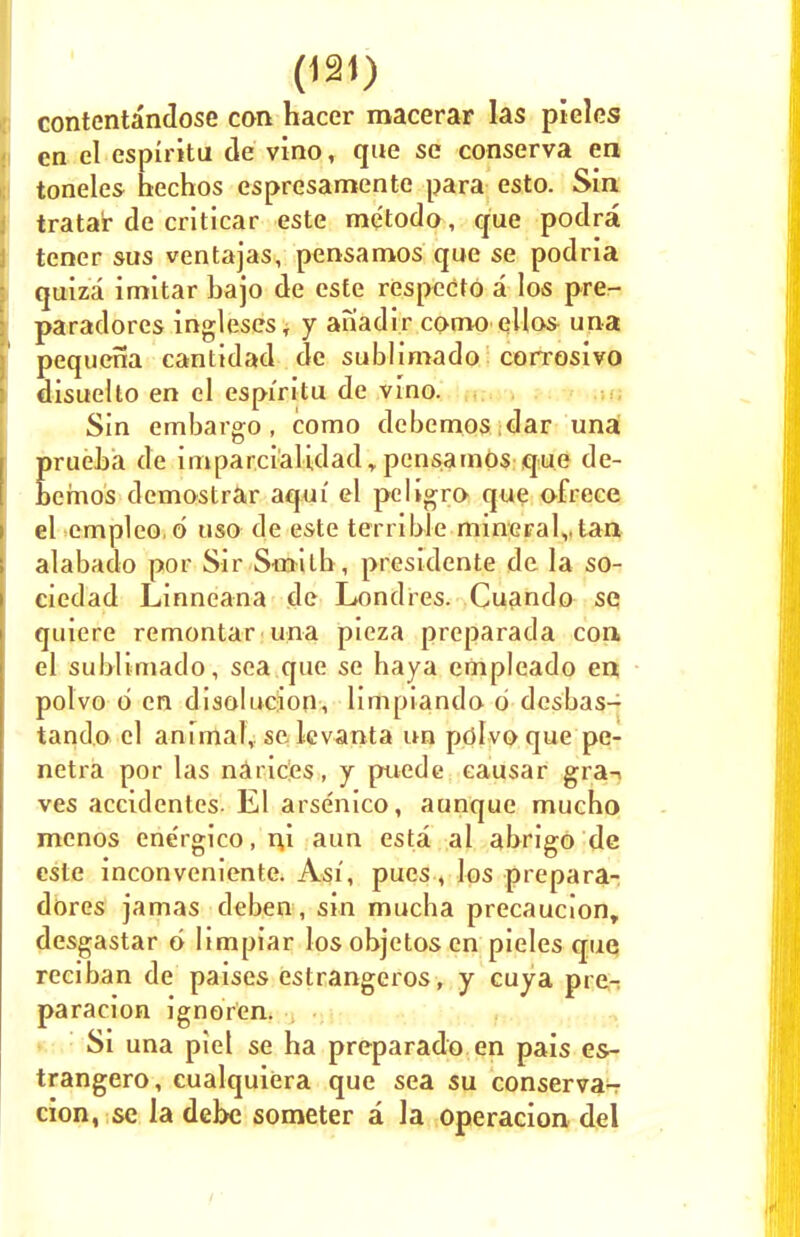 contentandose can hacer macerar las pieles en el espiritu de vino, que se conserva ea toneles hechos espresarrtente para esto. Sin trata'r de criticar este me'todo, que podra tener sus ventajas, pensamos que se podria quiza imitar bajo de este respecto a los pre- paradores ingleses, y anadir como ellas una pequena cantidad de sublimado corrosivo disuelto en el espiritu de vino. Sin embargo, como dcbemos dar una Erueba de imparciaUdad y pensamos que de- emos demostrar aquf el pcligro que ofrece el empleo.d tiso de este terrible mineralvtan alabado por Sir Smilb , presidente de la so- ciedad Linneana de Londres. Cuando se quiere remontar una pieza preparada con el sublimado, sea que se baya empleado en polvo o en disolucion, limpiando o desbas- tando el animal, se lcvanta un polvo que pe- netra por las narices, y puede eausar gra-> ves accidentcs. El arsenico, aunque mucbo mcnos ene'rgico.ni aun esta al abrigo de este inconveniente. Asi, pues, los prepara- dores jamas deben , sin mucha prccaucionr desgastar d limpiar losobjctos en pieles que reciban de paises estrangeros, y cuya pre- paracion ignoren. Si una piel se ha preparado en pais es- trangero, cualquiera que sea su conserva-r cion, se la debe someter a la operacion del