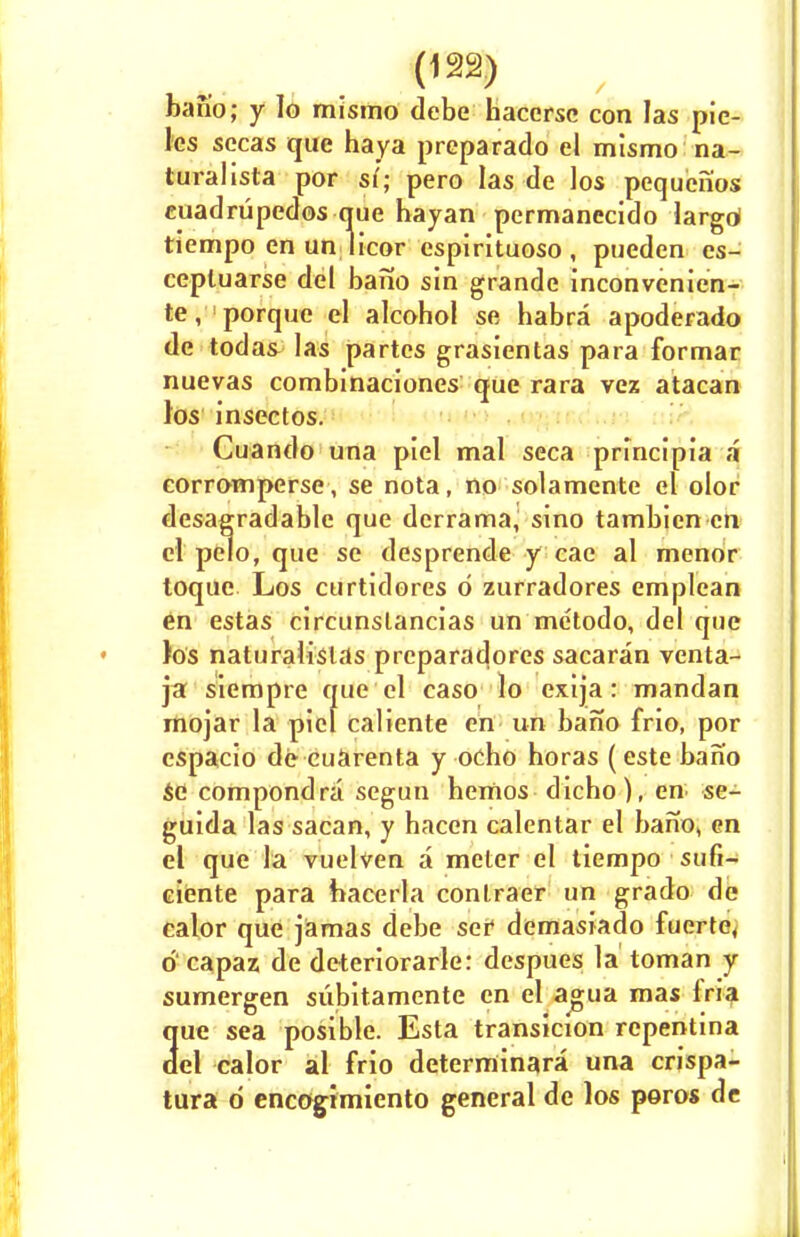 bano; y Io mismo debe baccrsc con las pie- les sccas que haya preparado el mismo na- turalista por si; pero las de los pequenos cuadrtipedos que hayan permanecido largd tiempo en un licor espirituoso , pueden es- cepluarse del bano sin grandc inconvenien- te, porque el alcohol se habra apoderado de todas las partes grasientas para formar nuevas combinaciones que rara vez atacan los insectos. Cuando una piel mal seca principia a corromperse , se nota, no solamente el olor desagradable que derrama, sino tambicn en el pelo, que se desprende y cae al menor toque Los curtidores d zurradores emplean en estas circunslancias un metodo, del que los naturalisias preparadores sacaran venta- jat siempre que el caso lo exija: mandan mojar la piel caliente en un bano frio, por espacio de cuarenta y ocho horas (este bano sC compondra segun hemos dicbo), en se- guida las sacan, y hacen calentar el bano, en el que la vuelven a meter el tiempo sufi- ciente para hacerla conlraer un grado de calor que jamas debe ser demasiado fuerte4 d capaz de deteriorate: despues la toman y sumergen subitamente en el agua mas iria 3ue sea posible. Esta transicion repentina el calor al frio determinara una crispa- tura d encagimiento general de los poros de