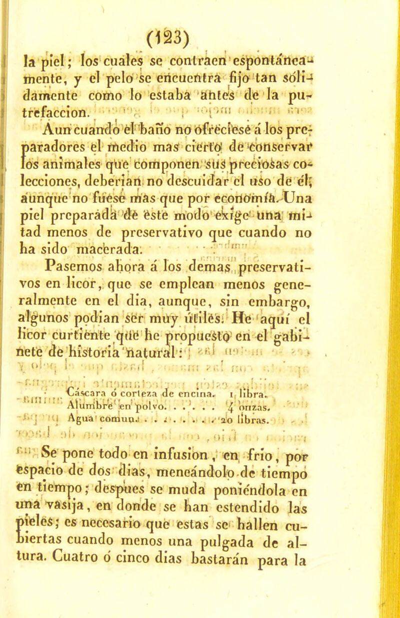 la piel; los cuales se contraen esponta'nea- mente, y el pclo se encuentra fijo tan soli— damente como lo estaba ahtes tie la pu~ trefaccion. ,; 1 Auncuando el bano no ofre'ciese a los pre: f>aradores el medio mas cierto! de cohservaf os animales que componen stif preciosas CO* lecciones, deberian no descuidar el uso de el; aunque no fuese mas que pof ecortfrnifft^Una piel preparada de este modo ekige' Una ini- tad menos de preservativo que cuando no ha sido macerada: Pasemos ahora a los demas preservati- vos en licor, que se emplcan menos genc- ralmente en el dia, aunque, sin embargo, algunos podian ser muy utiles: He aqui el licor curtiente que' he propueslo en el gabi- ftete dehistoria'natural: : •''■> 1 X ''Ki ,,l'P f>lz&{\ , i.r.r.m ?v\ no~> icir. *&aW>wfo)i .'njuur.Jv;^-: • in)>.-> at*li?iaJ . Mascara o corteza de cncina. i libra. ! M ' : ' Alurribre^n>>lvo. . . >. . . % Wzas. Agua'comuo.! . . ; 20 libras. 'WDrtd floh(J«V<M)|4< t,\ tl<>\ ,inii >;, )...)*»•.■« Se pone todo en infusion , en frio, por espacio de dos dias, meneandolp de tiempo en tiempo • despues se muda ponie'ndola en una vasija, en donde se han estendido las teles; es necesario que estas se hallen cu- iertas cuando menos una pulgada de al- lura. Cuatro 6 cinco dias bastaran para la