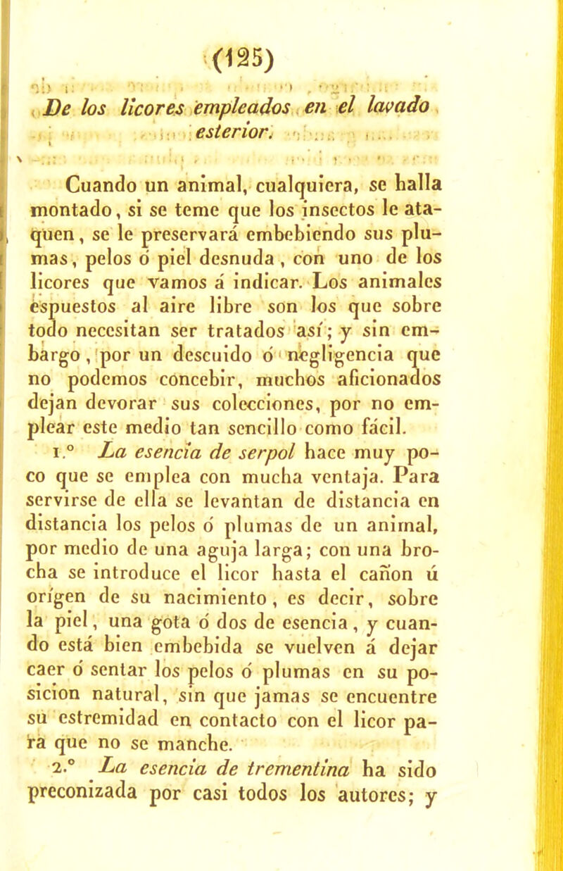 Oi> sM'/ViJ' 01<Htqi'-*3i rn»(iK'>') , fyjrtf Mull-* . Dtf /cj licores empleados en el lavado esterwr. Cuando un animal, cualquiera, se halla montado, si se teme que los insectos le ata- quen, se le preservara embebiendo sus plu- mas, pelos d piel desnuda , con uno de los licores que vamos a indicar. Los animales espuestos al aire libre son los que sobre todo necesitan ser tratados asi; y sin em- bargo , por un descuido 6 negligencia que no podemos concebir, muchos aficionados dejan dcvorar sus colecciones, por no em- plear este medio tan sencillo como facil. i.° La esencia de serpol hace muj po- co que se emplea con mucha ventaja. Para servirse de ella se levantan de distancia en distancia los pelos o' plumas de un animal, por medio de una aguja larga; con una bro- cha se introduce el licor hasta el canon u on'gen de su nacimiento, es decir, sobre la piel, una gota o' dos de esencia, y cuan- do esta bien embebida se vuelven a dejar caer d sentar los pelos d plumas en su po- sicion natural, sin que jamas se encuentre su estremidad en contacto con el licor pa- ra que no se mancbe. 2.0 La esencia de trementina ha sido preconizada por casi todos los autores; y