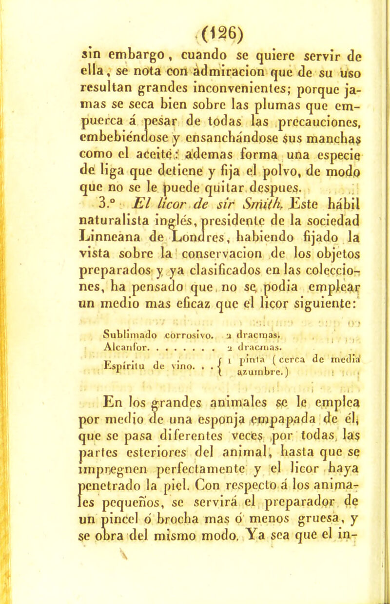 sin embargo, cuando se quiere servir de ella, se nota con admiracion que de su uso resultan grandes inconvcnientes; porque ja- mas se seca bien sobre las plumas que em- puerca a pesar de todas las precaucioncs, embebicndose y ensancbandose sus mancbas como el accitc: ademas forma una especie de Hga que deticne y fija el polvo, de modo que no se le puede quitar dcspues. 3.° El licor de sir Smith, Este babil naturalista ingles, presidenle de la sociedad Linneana de Londres, habiendo fijado la vista sobre la conservacion de los objetos prcparados y ya clasificados en las coleccio- nes, ba pensado que no se podia empkar un medio mas eficaz que el licor siguiente: Sublimado corrosivo. a ilracmas. Alcanfor -j. drawnas. r , . . . (i rilnla ( ccrca de media l^spinlu tie vino. . . < 1 L • \\ 1 ( azuinbrc.) En los grandes animales se le emplea por medio de una esponja empapada de e'lj que se pasa diferentes veces ,por todas, las partes esteriores del animal, basla que se impnegnen perfectamente y el licor baya pcnetrado la piel. Con respecto a los anima^ les pequenos, se servira el preparadpr de un pincel 6 brocba mas d menos gruesa, y se obra del mismo modo. Ya sea que el in-