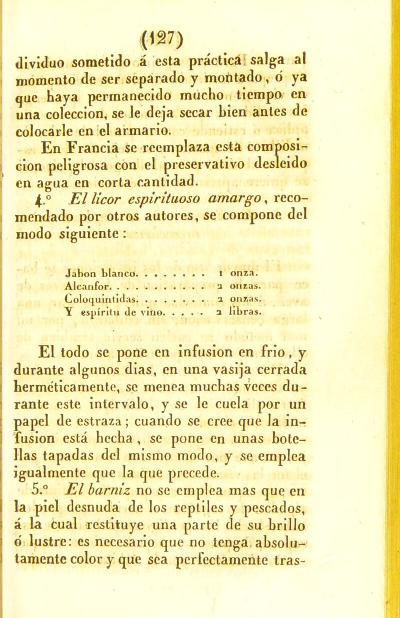 dividuo sometido a esta practica saiga al momento de ser separado y montado, d ya que haya permanecido mucho ticmpo en una coleccion, se le deja secar bien antes de colocarle en el armario. En Francia se rcemplaza esta composi- cion peligrosa con el preservative) desleido en agua en corta cantidad. 4. ° El licor espirituoso amargo, reco- mendado por otros autores, se compone del modo siguiente: Jabon bianco I onza. Alcanfor a onias. Coloquintidas . 1 onias. Y espiritu de vino a libras. El todo se pone en infusion en frio, y durante algunos dias, en una vasija cerrada herme'ticamente, se menea muchas veces du- rante este intervalo, y se le cuela por un papel de estraza; cuando se cree que la in- fusion esta hecha, se pone en unas bote- llas tapadas del mismo modo, y se emplea igualmente que la que precede. 5. ° El barniz no se emplea mas que en la piel desnuda de los reptiles y pescados, a la cual restituye una parte de su brillo d lustre: es necesario que no tenga. absolu- tamente color y que sea perfectamente tras-