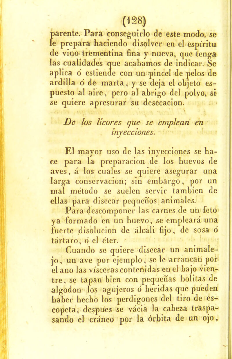 parente. Para conseguirlo de cste modo, se le prepara haciendo disolver en el espiritu de vino trementina fina y nueva, que tenga las cualidades que acabamos de indicar. Se aplica d estiendc con un pincel de pelos de ardilla o' de marta, y se deja el objeto es- pueslo al aire, pero al abrigo del polvo, si se quiere apresurar su desecacion. De los licores que se emplean en inyecciones. El mayor uso de las inyecciones se ha- ce para la preparacion de los huevos de aves, a los cuales se quiere asegurar una larga conservacion; sin embargo, por un mal me'todo se suelen servir tambien de cllas para disecar pequenos animales. Para descomponer las carnes de un feto ya formado en un huevo, se cmpleara una fuerte disolucion de alcali fijo, de sosa 6 tarlaro, o el e'ter. Cuando se quiere disecar un animale- jo, un ave por ejemplo, se le arrancan por el ano las visceras contenidas en el bajo vien- trc, se tapan bien con pequenas bolitas de algodon los agujcros d heridas que pueden haber hecho los perdigones del tiro de es- copeta, despues se vacia la cabeza traspa- sando el craneo por la orbita de un ojo,