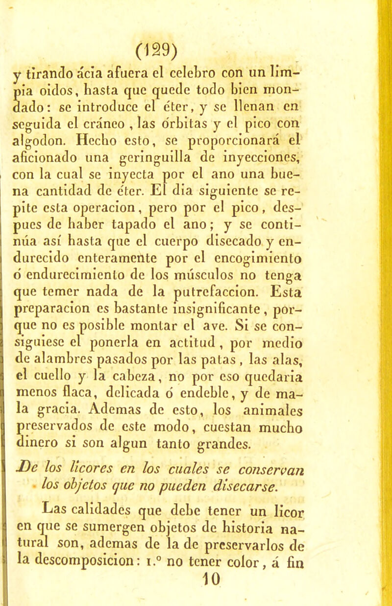 y tirando acia afuera el celebro con un lim- Sia oidos, hasta que quede todo bien mon- ado: 8C introduce el e'ter, y se llenan en seguida el craneo , las o'rbitas y el pico con algodon. Hecbo esto, se proporcionara el aficionado una geringuilla de inyecciones, con la cual se inyecta por el ano una bue- na cantidad de e'ter. El dia siguiente se re- pite esta operacion, pero por el pico, des- pues de habcr tapado el ano; y se conti- niia asi hasta que el cuerpo disecado y en- durecido enteramente por el encogimienlo d endurecimienlo de los musculos no tenga que temer nada de la putrefaccion. Esta preparacion es bastante insignificante , por- que no es posible montar el ave. Si se con- siguiese el ponerla en actitud, por medio de alambres pasados por las patas , las alas, el cuello y la cabeza, no por eso qucdaria menos flaca, delicada d endeble, y de ma- la gracia. Ademas de esto, los animales preservados de este modo, cuestan mucho dinero si son algun tanto grandes. De los licores en los cuales se conservan los objetos que no pueden disecarse. Las calidades que debe tener un licor en que se sumergen objetos de historia na- tural son, ademas de la de prcservarlos de la descomposicion: i.° no tener color, a fin 10
