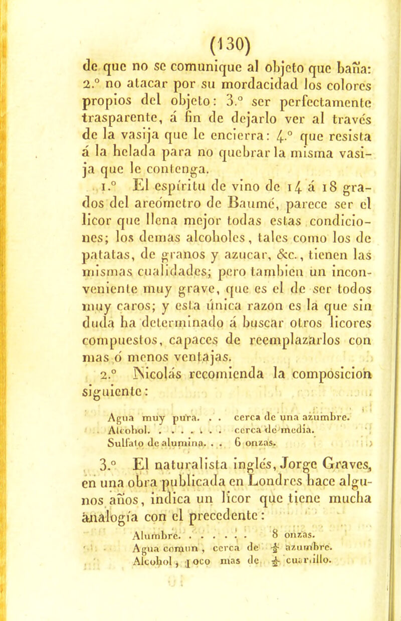 dc que no se comunique al objeto que bana: 2.° no alacar por su mordacidad los colores propios del objeto: 3.° ser perfectamcnte trasparente, a fin de dejarlo ver al traves de la vasija que le enciorra: 4 ° que resista a la helada para no qucbrar la mlsma vasi- ja que le contenga. i.° El espi'ritu de vino de i£ a 18 gra- dos del aredmetro de Baume, parece ser el licor que Ilcna mejor fodas cstas condicio- nes; los dcuias alcoholes, tales como los de patatas, de granos y azucar, &c., ticnen las mismas cualidadcs; pero lambicn un incon- veniente muy grave, que cs el de ser todos may c;iros; y esl.a imica razon es la que sin duda ha delerrninado a buscar otros licores conipuestos, capaccs de recmplazarlos con mas d menos ventajas. i.° ISicolas recomienda la composicioh siguicnle: Agua muy pura. . . ccrca dc una azumbrc. Alcohol ccrca dc-mcdia. Sulfalo dc alumina. . . 6 orizas. 3.° El naturalista ingle's, Jorge Graves, en una obra publicada en Londres bace algu- nos anos, indica un licor que tiene mucba analog 1'a con el prcccdentc: Alumbrc. ...... 8 onzas. Agua corann , ccrca dc -£ a/.umhro. Alcohol, joco mas dc £ ciur.illo.