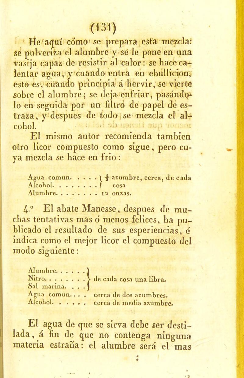 He aqui como se prepara esta mezcla: se pulveriza el alumbre y se le pone en una vasija capaz de resistir al calor: se haceca- lentar agua, y cuando entra en ebullicion< esto esy cUando principia a hcrvir, se vierte sobre el alumbre; se deja- enfriar, pasandq* lo en seguida por un filtrd de papel de es- traza, y despues de todo, se mezcla el al- cohol. El mismo autor recomienda tambien otro Hcor compuesto como sigue, pero cu- ya mezcla se hace en frio: Agua comun \ £ azumbre, cerca, de cada Alcohol / cosa Alumbre 12 onzas. 4..0 El abate Manessc, despues de mu- cbas tentativas mas d menos felices, ha pu- blicado el resultado de sus esperiencias, e indica como el mejor licor el compuesto del modo siguiente: ! Alumbre. . . Nitro ^ de cada cosa una libra. Sal marina. Agua comun.. . . cerca de dos azumbres. Alcohol cerca de media azumbre. El agua de que se sirva debe ser desti- lada, a fin de que no contenga ninguna materia estrana : el alumbre sera el mas 1