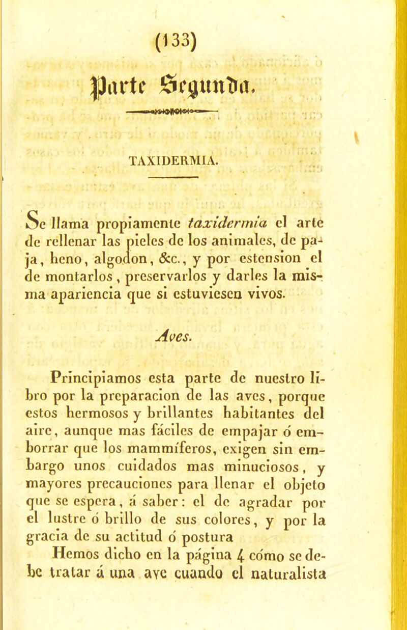 |)artc iSfftttttra. TAXIDERMIA. Se llama propiamenie taxidermia el arte de rcllenar las pieles de los animales, de pa- ja, heno, algoaon, &c., y por estension el de montarlos, preservarlos y darles la mis- ma apariencia que si cstuvicscn vivos. Aves. Principiamos esta parte de nuestro li- bro por la preparacion de las aves, porque cstos hermosos y brillantes habitantes del aire, aunque mas faciles de empajar d era- borrar que los mammiferos, exigen sin em- bargo unos cuidados mas minuciosos, y mayores precauciones para llenar el objcto que se espcra, a saber: el de agradar por el lustre 6 brillo de sus colores, y por la gracia de su actitud d postura Hcmos dicho en la pagina 4 cdmo sc de- bc tratar a una aye cuando el naturalist*