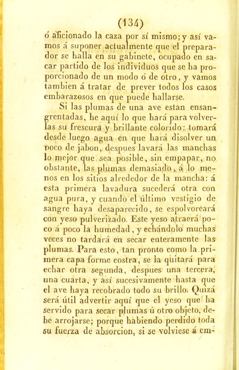 d aficionado la caza por si mismo;y asf va- mos a snponer actualmente que el prepara- dor se halla en su gabinete, ocupado en sa- car partido de los individuos que se ha pro- porcionado de un modo d de otro, y vamos tambien a tratar de prever todos los casos cmbarazosos en que puede hallarse. Si las plumas de una ave estan ensan- grentadas, he aqui' lo que hara para volver- las su frescura y brillante colorido: tomara desde luego agua en que hara disolvcr un poco de jabon, despues lavara las manchas lo mvjov que sea posible, sin empapar, no obstante, las plumas demasiado, a lo me- nos en los sitios alrededor de la mancha: a esta primera lavadura succdera otra con agua pura, y cuando el ultimo vestigio de sangre haya desaparccido, se espolvoreara con yeso pulverizado. Este yeso atraera po- co a poco la humcdad, y echandolo muchas veces no tardara en secar enteramente las plumas. Para esto, tan pronto como la pri- mera capa forme costra, se la quitara para ecbar otra segunda, despues una tercera, una cuarta, y asi sucesivamente hasta que el ave haya recobrado todo su brillo. Quiza sera lilil advertir aqui' que el yeso que ha scrvido para secar plumas u otro objeto, de- be arrojarse; porque habiendo perdido toda su fuerza de absorcion, si sc volvicsc a cm-