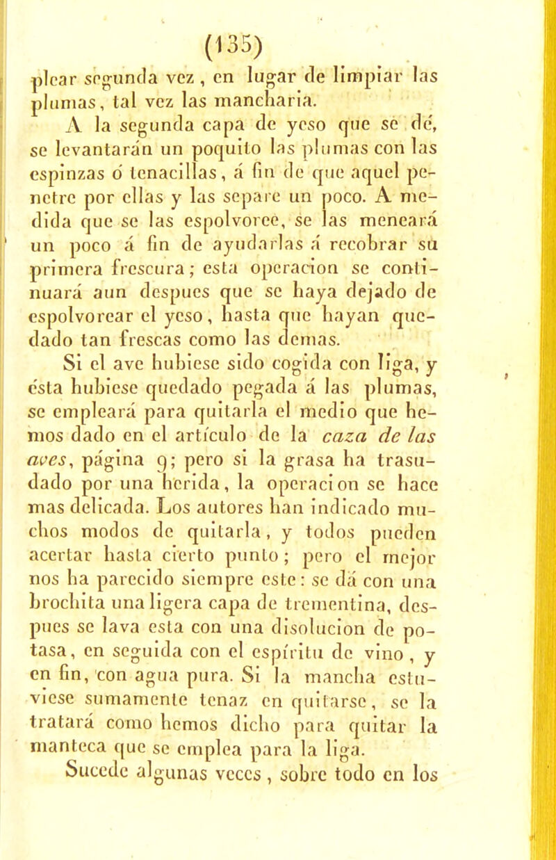 plcar sogunda vez , cn lugar de limpiar las plumas, tal vez las mancharia. A la segunda capa de ycso que so de, se levantaran un poquito las plumas con las espinzas d tcnacillas, a fin de que aquel pe- nctre por cllas y las separe un poco. A me- dida que se las espolvoree, se las mencara un poco a fin de ayudarlas a recobrar su primera frcscura; esta opcracion se conti- nuant aun despues que se haya dejado de espolvorear el ycso, hasta que hayan quc- dado tan frescas como las demas. Si el ave hubiese sido cogida con liga, y e'sta hubiese quedado pegada a las plumas, se empleara para quitarla el medio que he- mos dado en el arti'culo de la caza de las ewes, pagina g; pero si la grasa ha trasu- dado por una hcrida, la opcracion se hace mas delicada. Los autores ban indicado mu- cbos modos de quitarla, y todos pueden acertar hasta cierto punto; pero el rnejor nos ha parecido sicmpre este: se da con una brochita unaligera capa de trementina, des- pues se lava esta con una disolucion de po- tasa, cn seguida con el espiritu de vino , y en fin, con agua pura. Si la manclia estu- vicse sumamente lenaz cnquilarse, se la tratara como hemos dicho para quitar la manteca que se cmplea para la liga. Succde algunas vcccs, sobrc todo en los
