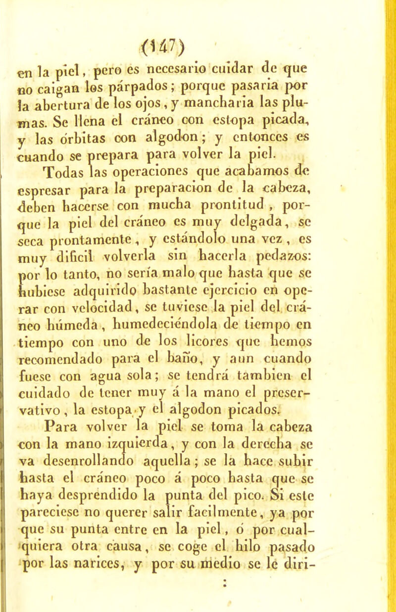 en la piel, pero es necesario cuidar de <jue no caigan los parpados; porque pasaria por la abertura de los ojos, y mancharia las plu- mas. Se llena el craneo con estopa picada, y las o'rbitas con algodon; y cntonccs es cuando se prepara para volver la piel. Todas las operaciones que acabamos de espresar para la preparation de la cabeza, <3eben haccrse con mucha prontitud , por- que la piel del craneo es muy delgada, se seca prontamente , y estandolo una vez , es muy dificil volverla sin hacerla pedazos: por lo tanto, no sen'a maloque hasta <jue se hubiese adquirido bastante ejcrcicio en ope- rar con velocidad, se tuviese la piel del cra- neo humeda, humedeciendola de liempo en tiempo con uno de los licores que hcmos recomendado para el bano, y aim cuando fuese con aguasola; se tendra tambien el cuidado de tcner muy a la mano el prcser- vativo, la estopa y el algodon picados. Para volver la piel se toma la cabeza con la mano izquierda, y con la derecha se va desenrollando aquella; se la bace subir hasta el craneo poco a poco basta que se haya desprendido la punta del pico. Si este pareciese no querer salir facilmente, ya por que su punta entre en la piel, d por cual- iquiera otra causa, se coge el hilo pasado por las narices, y por su medio se lc diri-