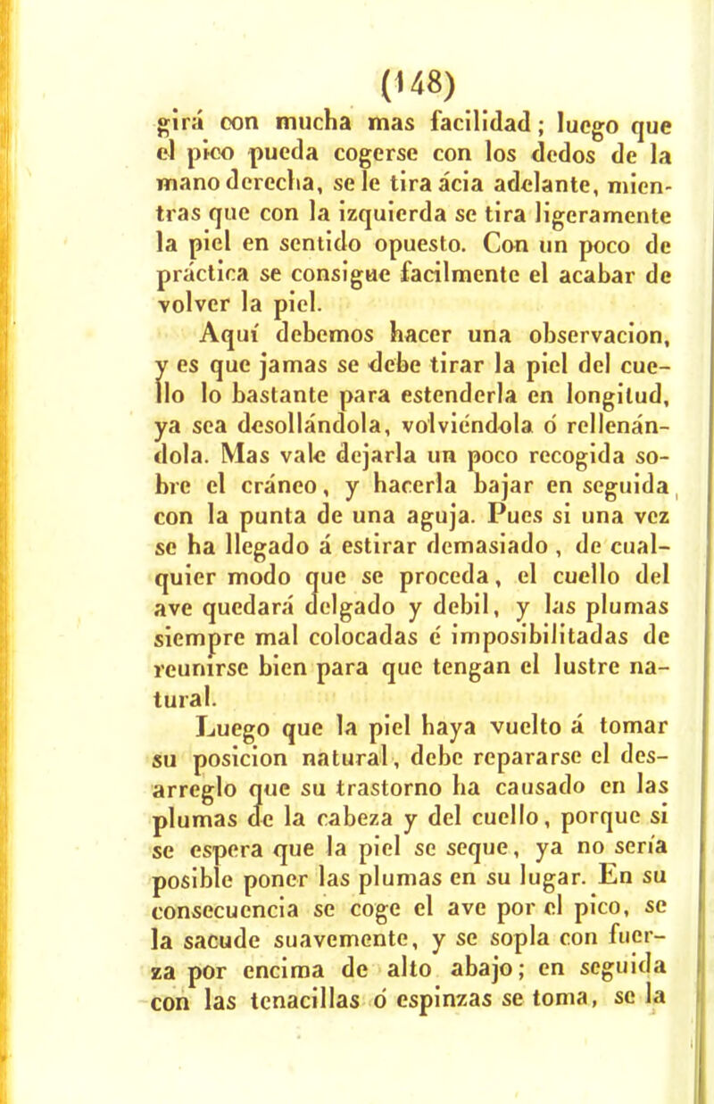 gira oon mucha mas facilidad; luego que el pico pucda cogerse con los dedos de la manoderecba, sele tiraacia adelante, mien- tras que con la izquierda se tira ligeramente la piel en sentido opuesto. Con un poco de practica se consigue facilmente el acabar de volver la piel. Aqiu debemos hacer una observacion, y es que jamas se debe tirar la piel del cue- llo lo bastante para estenderla en longilud, ya sea desollandola, volviendola d rellenan- dola. Mas vale dejarla un poco recogida so- bre el cranco, y hacerla bajar en seguida, con la punta de una aguja. Pues si una vez se ba llegado a estirar demasiado, de cual- quier modo que se proceda, el cuello del ave quedara delgado y debil, y las plumas siempre mal colocadas e' imposibilitadas de reurarse bien para que tengan el lustre na- tural. Luego que la piel haya vuelto a tomar su posicion natural , debe repararse el des- arreglo que su trastorno ba causado en las plumas de la cabeza y del cuello, porque si se espera que la piel se seque, ya no sen'a posible poner las plumas en su lugar. En su consecucncia se coge el ave por el pico, se la sacude suavemente, y se sopla con fuer- za por encima de alto abajo; en seguida con las tenacillas 6 espinzas se toma, se la