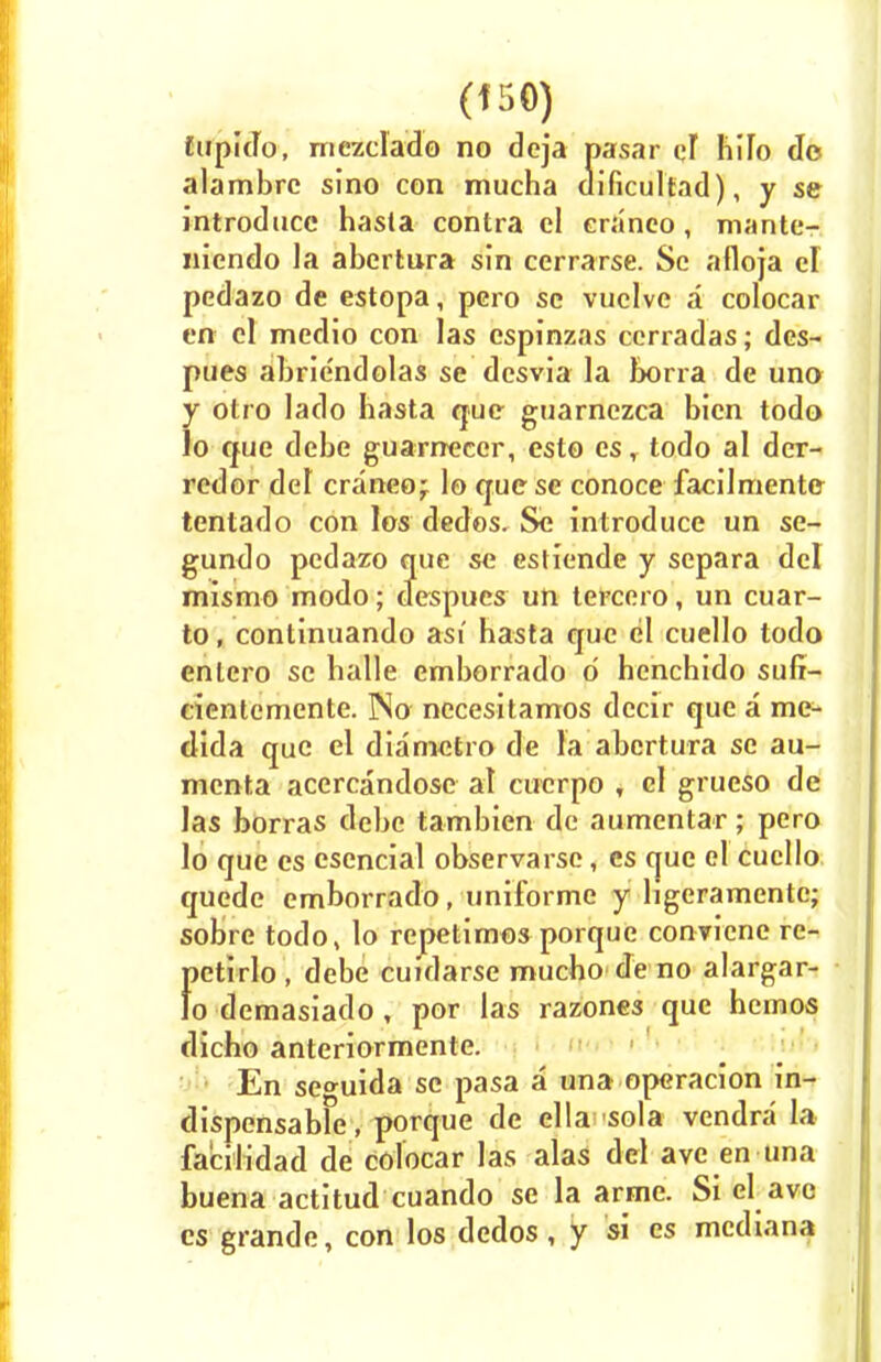 (f 50) fupido, rnezclado no deja pasar ci liiTo do alambrc sino con mucha aificultad), y se introduce hasla contra cl eraneo, mante- nicndo la abcrtura sin cerrarse. Sc afloja el pedazo de estopa, pero sc vuelve a colocar en cl medio con las cspinzas ccrradas; des- pues abrie'ndolas se dcsvia la lx>rra de una y otro lado hasta que guarnczca bien todo lo que debe guarnecer, esto es, todo al der- redor del eraneo; lo que se conoce facilmente tentado con los dedos. Se introduce un sc- gundo pedazo que se estiende y separa del mismo modo; cfespues un tercero, un cuar- to, continuando asi basta que el cuello todo enlcro se balle emborrado d henchido sufi- cientemente. No- nccesitamos deeir que a me- dida que el diametro de la abcrtura sc au- menta accrcandose al cucrpo , cl grueso de las borras debe tambien de aumentar; pero lo que cs esencial observarse, cs que el cuello quede emborrado, uniforme y ligeramente; sobre todo, lo repetimos porque conviene re- f)ctirlo, debe cuidarse mucho de no alargar- o demasiado , por las razones que hemos dicho anteriormente. En se<mida sc pasa a una operacion in- dispensabFe, porque de ella sola vendra la facilidad de colocar las alas del ave en una buena actitud cuando se la arme. Si el ave cs grande, con los dedos, y si es mediana