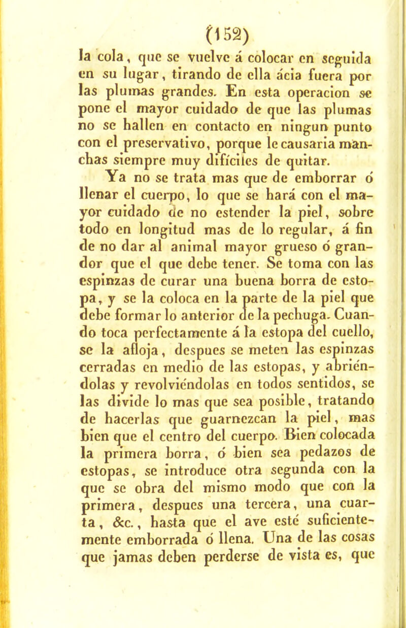 la cola, que se vuelvc a colocar cn seguida cn su lugar, tirando de ella acia fuera por las plumas grandcs. En esta operacion se pone el mayor cuidado de que las plumas no se hallcn en contacto en ningun punto con el preservativo, porque lecausaria man- chas siempre muy difrciles de quitar. Ya no se trata mas que de cmborrar 6 llcnar el cuerpo, lo que se hara con el ma- yor cuidado tie no estender la piel, sobre todo en longitud mas de lo regular, a fin de no dar al animal mayor grueso 6 gran- dor que el que debe tener. Se toma con las espinzas de curar una buena borra de esto- paT y se la coloca en la parte de la piel que debe formar lo anterior de la pechuga. Cuan- do toca perfectamcnte a la estopa del cuello, se la afloja, dcspues se meten las espinzas cerradas en medio de las estopas, y abrien- dolas y revolviendolas en todos sentidos, se las divide lo mas que sea posible, tratando de hacerlas que guarnezcan la piel, mas bien que el centro del cuerpo. Bien colocada la primera borra, d bien sea pedazos de estopas, se introduce otra segunda con la que se obra del mismo modo que con la primera, despues una tercera, una cuar- ta, &c., hasta que el ave este suficiente- mente emborrada d llena. Una de las cosas que jamas deben perdcrse de vista es, que