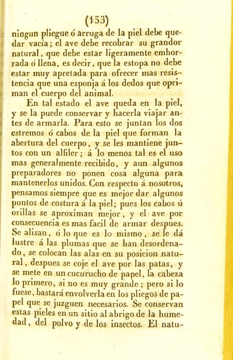ningun pliegue d arruga de la piel debe que- dar varia; el ave debe recobrar su grandor natural, que debe estar ligeramente emhor- rada d llena, es decir, que la estopa no debe estar muy apretada para ofrecer mas resis- tencia que una esponja a los dedos que opri- man el cuerpo del animal. En tal estado el ave queda en la piel, y se la puede conservar y hacerla viajar an- tes de armaria. Para esto se juntan los dos estremos d cabos de la piel que forman la abertura del cuerpo, y se les mantiene jun- tos con un alfiler ; a lo menos tal es el uso mas generalmente recibido, y aun algunos preparadores no ponen cosa alguna para mantenerlos unidos. Con respecto a nosotros, pensamos siempre que es mejor dar algunos puntos de costura a la piel; pues los cabos u orillas se aproximan mejor, y el ave por consecuencia es rnas facil de armar despues. Se alisan, d lo que es lo mismo , se le da lustre a las plumas que se ban desordena- do, se colocan las alas en su posicion natu- ral , despues se coje el ave por las patas, y se mete en uncucurucho de papel, la cabeza lo primero, si no es muy grande ; pero si lo fuese, bastara envolverla en los pliegos de pa- pel que se juzguen necesarios. Se conservan estas pieles en un sitio al abrigo de la hume- dad, del polvo y de los insectos. El natu-