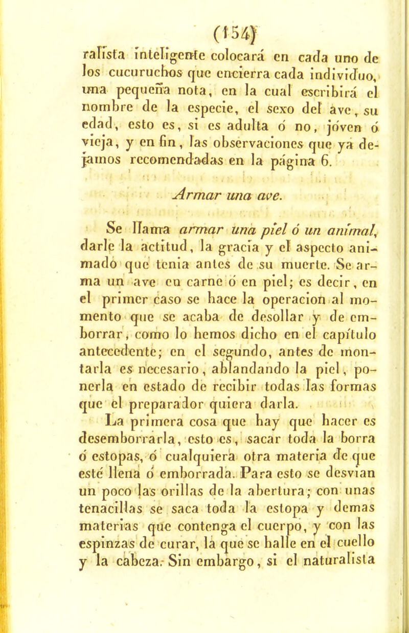 raKsfa inleligente colocara en cada uno de Jos cucuruchos que encierra cada individuo, una pequena nota, en la cual cscribira el nombre de la especie, el sexo del aversu edad, csto es, si es adulta d no, jo'ven 6 vieja, y cn fin, las observaciones que ya de- jainos recomendadas en la pa'gina 6. Armar una ave. Se llama armar una pi el 6 un animal, darle la actitud, la graci'a j cl aspecto ani- mado que tenia antes de.su muerte. Se ar- ma un ave en carne d cn piel; es decir, en el primer caso se hace la operacion al mo- mento que se acaba de desollar y de cm- borrar, como lo hemos dicho en el capitulo antecedente; en cl segundo, antes dc mon- tarla es necesario, ablandando la piel, po- ncrla en estado de recibir todas las formas que el preparador quiera darla. La primera cosa que bay que hacer es desemborrarla, csto es, sacar toda la borra d estopas, d cualquiera otra materia deque este llena d emborrada. Para csto se desvian un poco las orillas de la abertura; con unas tcnacillas se saca toda la estopa y demas materias que contenga cl cuerpo, y con las espinzas de curar, la que se halle en el cuello y la cabcza.- Sin embargo, si el naturalista