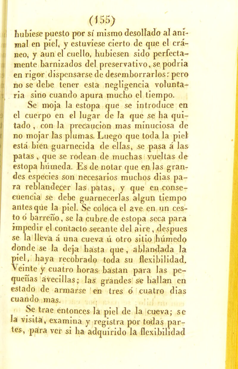 hubiesepuesto por si mismo desollado al ani- mal en piel, y estuviese cierto de que el cra- neo, y aun el cucllo, hubiesen sido perfecta- mente barnizados del preservative se podria en rigor dispensarse de desemborrarlos: pero no se debe tener esta neg-ligencia volunta- ria sino cuando apura mucho el tiempo. Sc moja la estopa que se introduce en el cuerpo en el lugar de fa que se ha qui- tado , con la prccaucion mas minuciosa de no mojar las plumas. Luego que toda la piel esta bien guarnecida de ellas, se pasa a las patas , que se rodean de muchas yueltas de estopa huuieda. Es de notar que en las gran- des especies son nccesarios muchos dias pa- ra reblandecer las patas, y que en conse- cuencia se debe guarnecerlas algun tiempo antes que la piel. Se coloca el ave en un ccs- to d barreno, se la cubre.de estopa seca para impedir el contacto seeante del aire, despues se la llcva a una cueva u otro sitio humedo donde se la deja hasta que, ablandada la piel, haya recobrado toda su flexibilidad. Vemte y cuatro horas bastan para las pe- quenas avecillas; las grandes se hallan en estado de armarse en Ires 6 cuatro dias cuando mas. Se trae entonces la piel de la cueva; se la visita , examina y registra por todas par- tes, para vcr si ha adquirido la flexibilidad