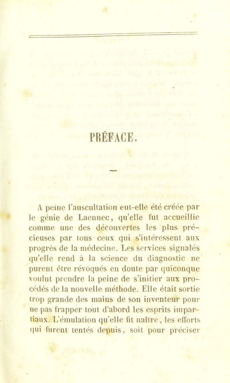 PRÉFACE. A peine l'auscultation eut-elle été créée par le génie de Laennec, qu’elle fut accueillie comme une des découvertes les plus pré- cieuses par tous ceux qui s’intéressent aux progrès de la médecine. Les services signalés qu’elle rend à la science du diagnostic ne pureni être révoqués en doute par quiconque voulut prendre la peine de s’initier aux pro- cédés de la nouvelle méthode. Elle était sortie trop grande des mains de son inventeur pour ne pas frapper tout d’abord les esprits impar- tiaux. L’émulation qu’elle fit naître, les efforts qui furent tentés depuis, soit pour préciser