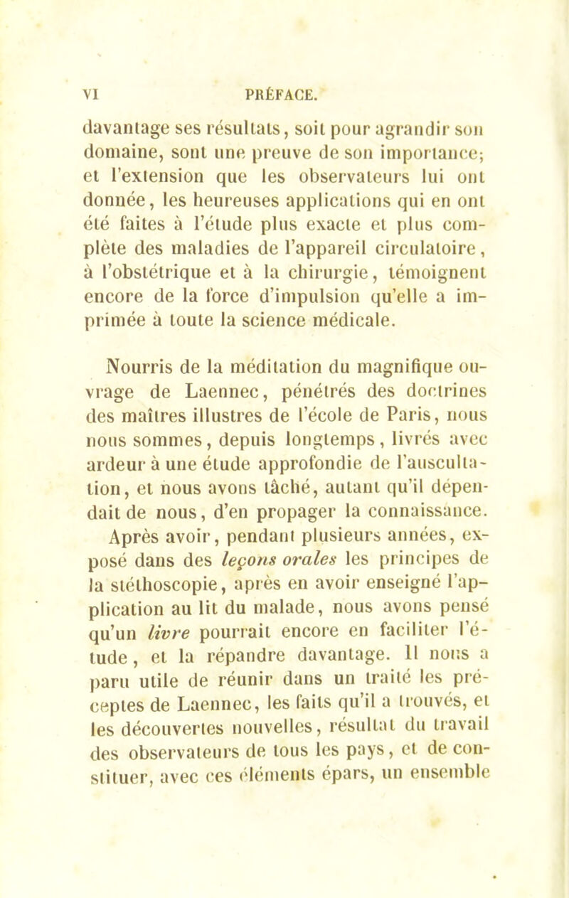 davantage ses résultats, soit pour agrandir son domaine, sont une preuve de son importance; et l’extension que les observateurs lui ont donnée, les heureuses applications qui en ont été faites à l’étude plus exacte et plus com- plète des maladies de l’appareil circulatoire , à l’obstétrique et à la chirurgie, témoignent encore de la force d’impulsion quelle a im- primée à toute la science médicale. Nourris de la méditation du magnifique ou- vrage de Laennec, pénétrés des doctrines des maîtres illustres de l’école de Paris, nous nous sommes, depuis longtemps, livrés avec ardeur à une élude approfondie de l’ausculta- tion, et nous avons lâché, autant qu’il dépen- dait de nous, d’en propager la connaissance. Après avoir, pendant plusieurs années, ex- posé dans des leçons orales les principes de la stélhoscopie, après en avoir enseigné l’ap- plication au lit du malade, nous avons pensé qu’un livre pourrait encore en faciliter I é- tude, et la répandre davantage. Il nous a paru utile de réunir dans un traité les pré- ceptes de Laennec, les faits qu’il a trouvés, et les découvertes nouvelles, résultat du travail des observateurs de tous les pays, et de con- stituer, avec ces éléments épars, un ensemble