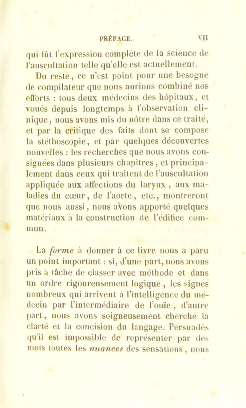 qui lui l’expression complète de la science de l’ausculialion telle quelle est actuellement. Du reste, ce n’est point pour une besogne de compilateur (pie nous aurions combiné nos efforts : tous deux médecins des hôpitaux, et voués depuis longtemps à l’observation cli- nique, nous avons mis du nôtre dans ce traité, et par la critique des faits dont se compose la slélhoscopie, et par quelques découvertes nouvelles : les recherches que nous avons con- signées dans plusieurs chapitres, et principa- lement dans ceux qui traitent de l’auscultation appliquée aux affections du larynx , aux ma- ladies du cœur, de l’aorte, etc., montreront que nous aussi, nous avons apporté quelques matériaux à la construction de l’éditice com- mun. La forme à donner à ce livre nous a paru un point important : si, d’une part, nous avons pris à tâche de classer avec méthode et dans un ordre rigoureusement logique , les signes nombreux qui arrivent à l’intelligence du mé- decin par l’intermédiaire de l’ouïe , d’autre part, nous avons soigneusement cherché la clarté et la concision du langage. Persuadés qu’il est impossible de représenter par des mots toutes les nuances des sensations, nous