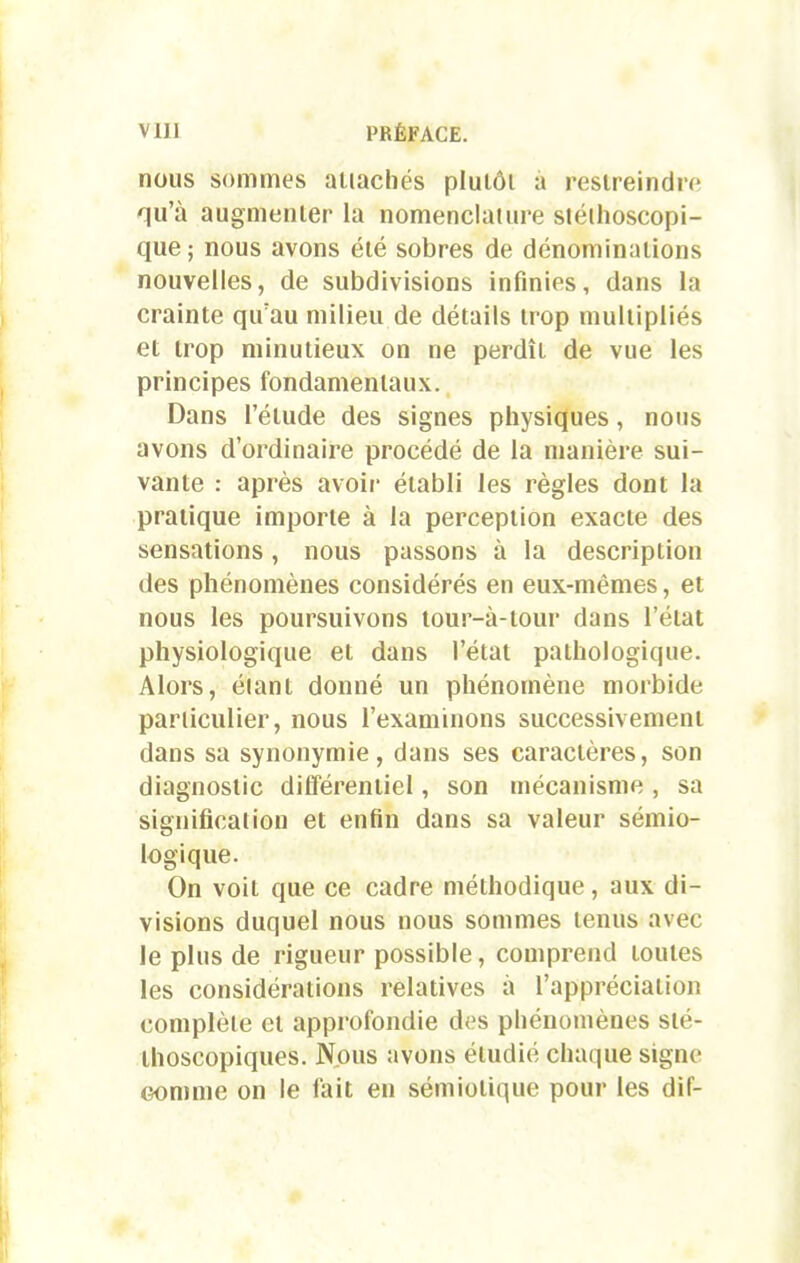 nous sommes auachés plutôt a restreindre qu’à augmenter la nomenclature stéthoscopi- que; nous avons été sobres de dénominations nouvelles, de subdivisions infinies, dans la crainte qu’au milieu de détails trop multipliés et trop minutieux on ne perdît de vue les principes fondamentaux. Dans l’étude des signes physiques, nous avons d’ordinaire procédé de la manière sui- vante : après avoir établi les règles dont la pratique importe à la perception exacte des sensations, nous passons à la description des phénomènes considérés en eux-mêmes, et nous les poursuivons tour-à-tour dans l’état physiologique et dans l’état pathologique. Alors, élant donné un phénomène morbide particulier, nous l’examinons successivement dans sa synonymie, dans ses caractères, son diagnostic différentiel, son mécanisme, sa signification et enfin dans sa valeur sémio- logique. On voit que ce cadre méthodique, aux di- visions duquel nous nous sommes tenus avec le plus de rigueur possible, comprend toutes les considérations relatives à l’appréciation complète et approfondie des phénomènes sté- thoscopiques. Nous avons étudié chaque signe Gomme on le fait en sémiotique pour les dif-