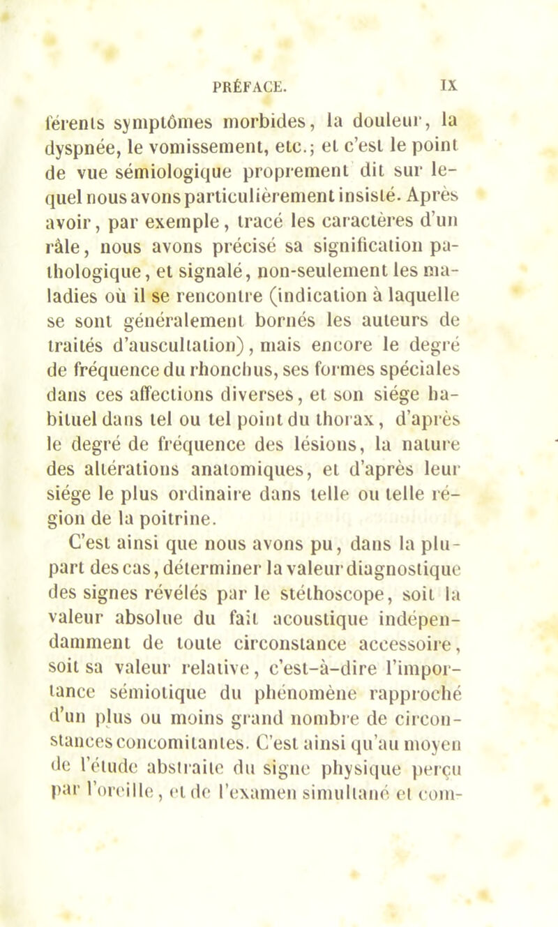 férenls symptômes morbides, la douleur, la dyspnée, le vomissement, etc.; et c’est le point de vue sémiologique proprement dit sur le- quel nous avons particulièrement insisté. Après avoir, par exemple, tracé les caractères d’un raie, nous avons précisé sa signification pa- thologique , et signalé, non-seulement les ma- ladies où il se rencontre (indication à laquelle se sont généralement bornés les auteurs de traités d’auscultation), mais encore le degré de fréquence du rhoncbus, ses formes spéciales dans ces affections diverses, et son siège ha- bituel dans tel ou tel point du thorax, d’après le degré de fréquence des lésions, la nature des altérations anatomiques, et d’après leur siège le plus ordinaire dans telle ou telle ré- gion de la poitrine. C’est ainsi que nous avons pu, dans la plu- part des cas, déterminer la valeur diagnostique des signes révélés par le stéthoscope, soit la valeur absolue du fait acoustique indépen- damment de toute circonstance accessoire, soit sa valeur relative, c’est-à-dire l’impor- tance sémiotique du phénomène rapproché d’un plus ou moins grand nombre de circon- stances concomitantes. C’est ainsi qu’au moyen de l’étude abstraite du signe physique perçu par l’oreille, et de l’examen simultané et com-