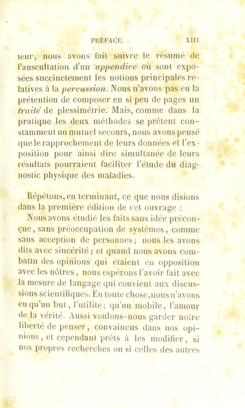 leur, nous avons fait suivie le résumé de Pauscullation d’un appendice où sont expo- sées succinctement les notions principales re- latives à la percussion. Nous n’avons pas eu la prétention de composer en si peu de pages un traité de plessimétrie. Mais, comme dans la pratique les deux méthodes se prêtent con- stamment un mutuel secours, nous avons pensé que le rapprochement de leurs données et l’ex- position pour ainsi dire simultanée de leurs résultats pourraient faciliter l’étude du diag- nostic physique des maladies. Répétons, en terminant, ce que nous disions dans la première édition de cet ouvrage : Nous avons étudié les faits sans idée précon- çue , sans préoccupation de systèmes, comme sans acception de personnes; nous les avons dits avec sincérité; et quand nous avons com- battu des opinions qui étaient en opposition avec les nôtres, nous espérons l’avoir fait avec la mesure de langage qui convient aux discus- sions scientifiques. En toute chose,nous n’avons eu qu’un but, futilité; qu’un mobile, l’amour de la vérité. Aussi voulons-nous garder notre liberté de penser, convaincus dans nos opi- nions, et cependant prêts à les modifier, si nos propres recherches ou si celles des autres