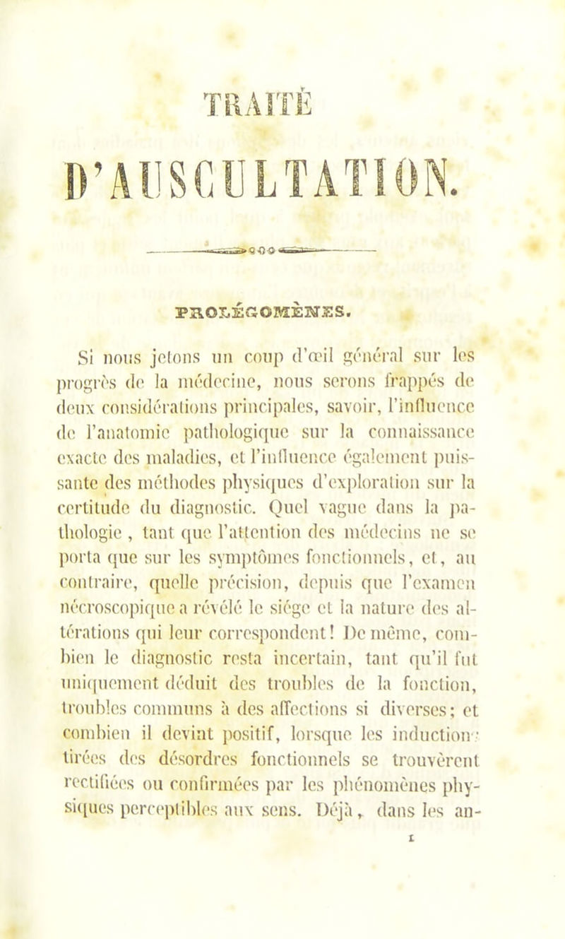 TRAITÉ D’AUSCULTATION. PROLÉGOMÈNES. Si nous jolons un coup d’œil général sur les progrès de la médecine, nous serons frappés de deux considérations principales, savoir, l’influence de l’anatomie pathologique sur la connaissance exacte des maladies, et l’inlluence également puis- sante des méthodes physiques d’exploration sur la certitude du diagnostic. Quel vague dans la pa- thologie , tant que l'attention des médecins ne se porta que sur les symptômes fonctionnels, et, au contraire, quelle précision, depuis que l’examen nécroscopique a révélé le siège et la nature des al- térations qui leur correspondent! De même, com- bien le diagnostic resta incertain, tant qu’il fut uniquement déduit des troubles de la fonction, troubles communs à des affections si diverses; et combien il devint positif, lorsque les induction ■ tirées des désordres fonctionnels se trouvèrent rectifiées ou confirmées par les phénomènes phy- siques perceptibles aux sens. Déjà, dans les an-