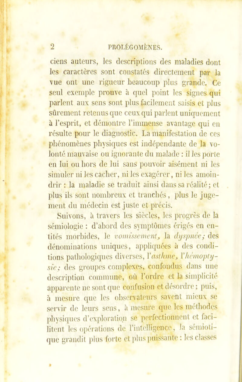 ciens auteurs, les descriptions des maladies dont les caractères sont constatés directement par la vue ont une rigueur beaucoup plus grande. Ce seul exemple prouve à quel point les signes qui parlent aux sens sont plus facilement saisis et plus sûrement retenus que ceux qui parlent uniquement à l’esprit, et démontre l’immense avantage qui en résulte pour le diagnostic. La manifestation de ces phénomènes physiques est indépendante de la vo- lonté mauvaise ou ignorante du malade : il les porte en lui ou hors de lui sans pouvoir aisément ni les simuler ni les cacher, ni les exagérer, ni les amoin- drir : la maladie se traduit ainsi dans sa réalité ; cl plus ils sont nombreux et tranchés, plus le juge- ment du médecin est juste et précis. Suivons, à travers les siècles, les progrès de la sémiologie : d’abord des symptômes érigés en en- tités morbides, le vomissement, la dyspnée; des dénominations uniques, appliquées à des condi- tions pathologiques diverses, Y asthme, Y hémopty- sie; des groupes complexes, confondus dans une description commune, où l’ordre et la simplicité apparente ne sont que confusion et désordre ; puis, à mesure que les observateurs savent mieux se servir de leurs sens, à mesure que les méthodes physiques d’exploration se perfectionnent et faci- litent les opérations de l’intelligence, la sémioti- que grandit plus forte et plus puissante : les classes