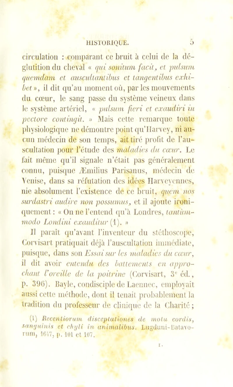 circulation : comparant cc bruit à celui de la dé- glutition du cheval « qui sonitum facit, et. pulsion quemdam et auscultantibus et langent ibus exlu- bet », il dit qu’au moment où, par les mouvements du cœur, le sang passe du système veineux dans le système artériel, « pulsion fieri et. exaudiri in pcctore contingit. » Mais cette remarque toute physiologique ne démontre point qu’Ilarvey, ni au- cun médecin de son temps, ait tiré profit de l’au- scultation pour l’étude des maladies du cœur. Le fait même qu’il signale n’était pas généralement connu, puisque Æmilius Parisanus, médecin de Venise, dans sa réfutation des idées Harveycnnes, nie absolument l’existence de ce bruit, (pieni nos surdastri audire non possionns, et il ajoute ironi- quement : « On ne l’entend qu’il Londres, tantion- modo Londini exaudilur (1). » U paraît qu’avant l’inventeur du stéthoscope, Corvisart pratiquait déjà l’auscultation immédiate, puisque, dans son Essai sur les maladies du cœur, il dit avoir entendu des battements eu appro- chant l'oreille de la poitrine (Corvisart, 3,; éd., p. 396). Bayle, condisciple de Laennec, employait aussi cette méthode, dont il tenait probablement la tradition du professeur de clinique de la Charité; (l) Recenliorum disccptationes de molu cordis, sanyuinis et ehyli in unimalibus. Lugituni-DaUno- i uni, 1647, p. 101 et 107.